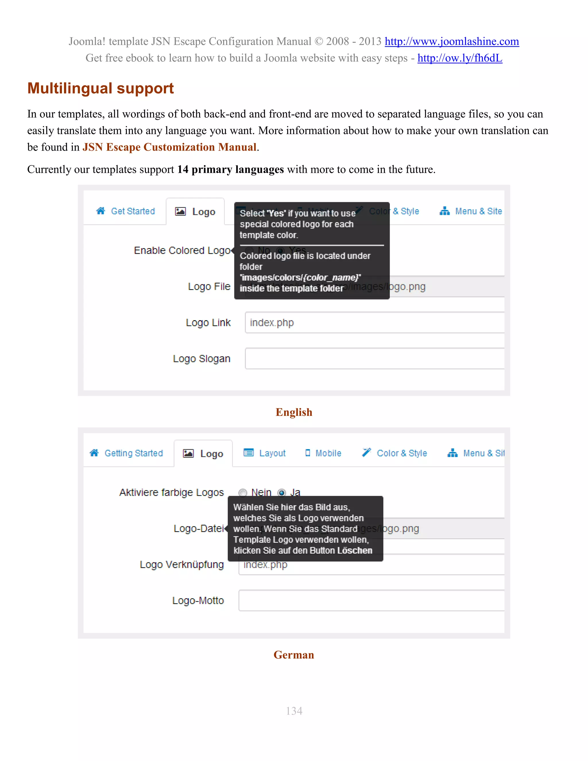 Joomla! template JSN Escape Configuration Manual © 2008 - 2013 http://www.joomlashine.com
           Get free ebook to learn how to build a Joomla website with easy steps - http://ow.ly/fh6dL

Multilingual support
In our templates, all wordings of both back-end and front-end are moved to separated language files, so you can
easily translate them into any language you want. More information about how to make your own translation can
be found in JSN Escape Customization Manual.
Currently our templates support 14 primary languages with more to come in the future.




                                                    English




                                                    German



                                                      134
 