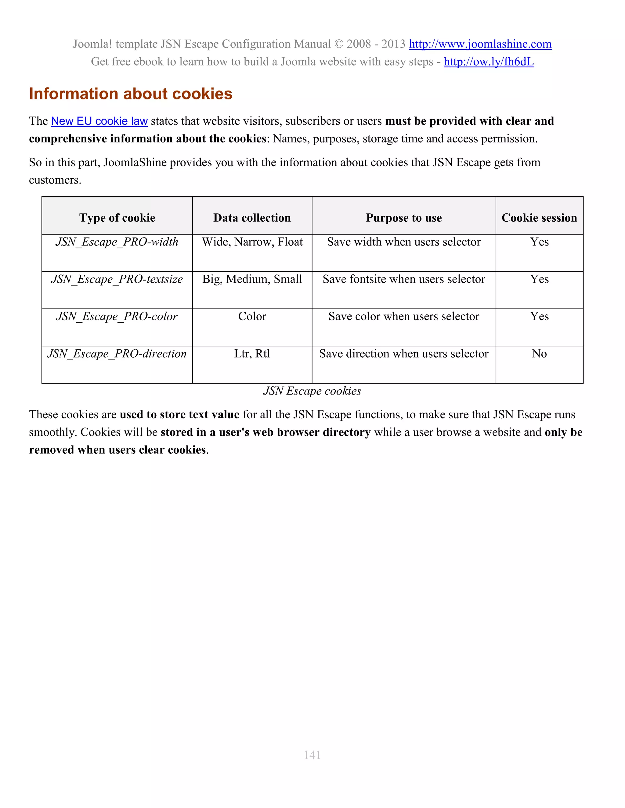 Joomla! template JSN Escape Configuration Manual © 2008 - 2013 http://www.joomlashine.com
           Get free ebook to learn how to build a Joomla website with easy steps - http://ow.ly/fh6dL

Information about cookies
The New EU cookie law states that website visitors, subscribers or users must be provided with clear and
comprehensive information about the cookies: Names, purposes, storage time and access permission.
So in this part, JoomlaShine provides you with the information about cookies that JSN Escape gets from
customers.


         Type of cookie             Data collection                   Purpose to use              Cookie session
     JSN_Escape_PRO-width         Wide, Narrow, Float         Save width when users selector           Yes


    JSN_Escape_PRO-textsize       Big, Medium, Small          Save fontsite when users selector        Yes


     JSN_Escape_PRO-color                Color                 Save color when users selector          Yes


   JSN_Escape_PRO-direction             Ltr, Rtl          Save direction when users selector           No


                                              JSN Escape cookies
These cookies are used to store text value for all the JSN Escape functions, to make sure that JSN Escape runs
smoothly. Cookies will be stored in a user's web browser directory while a user browse a website and only be
removed when users clear cookies.




                                                        141
 