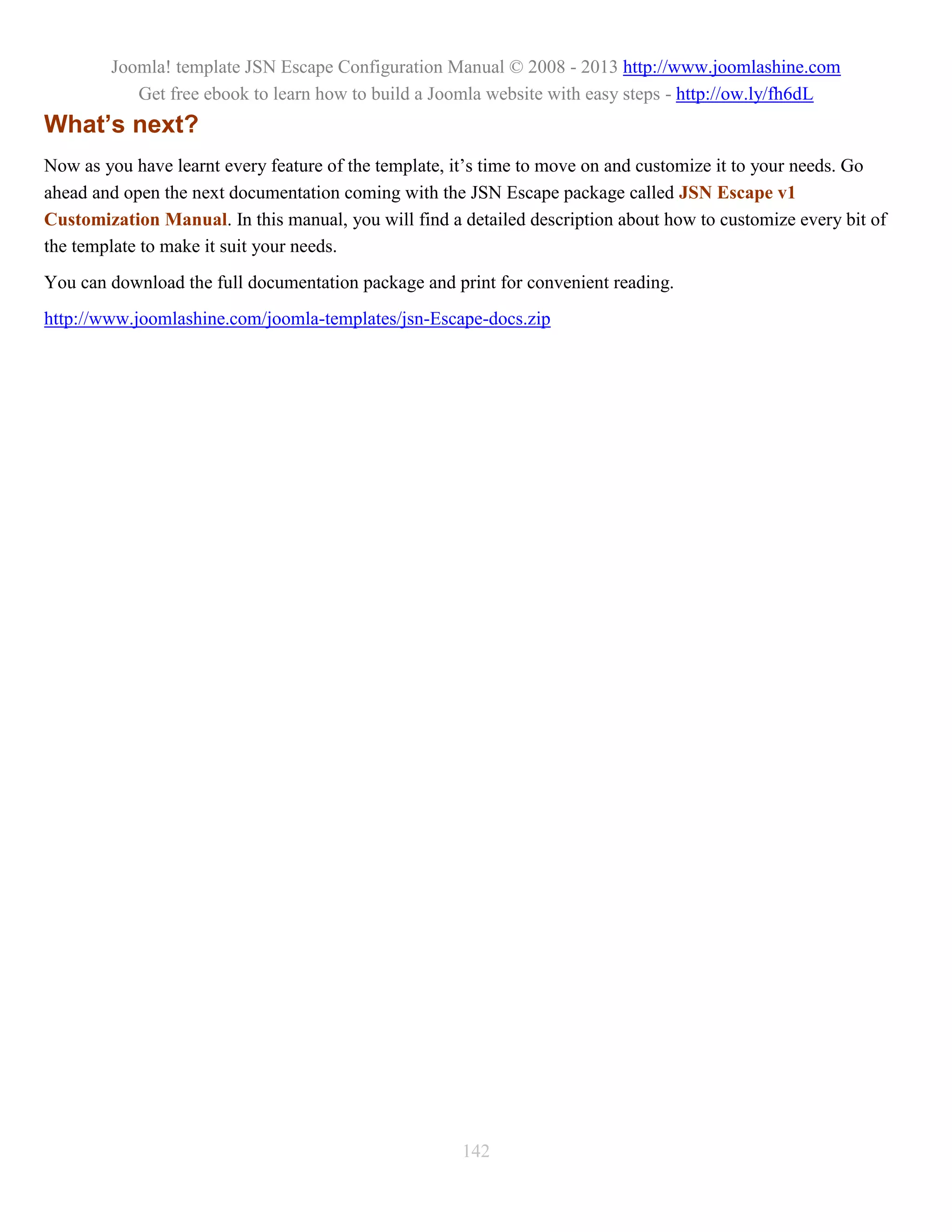 Joomla! template JSN Escape Configuration Manual © 2008 - 2013 http://www.joomlashine.com
           Get free ebook to learn how to build a Joomla website with easy steps - http://ow.ly/fh6dL
What’s next?
Now as you have learnt every feature of the template, it’s time to move on and customize it to your needs. Go
ahead and open the next documentation coming with the JSN Escape package called JSN Escape v1
Customization Manual. In this manual, you will find a detailed description about how to customize every bit of
the template to make it suit your needs.
You can download the full documentation package and print for convenient reading.
http://www.joomlashine.com/joomla-templates/jsn-Escape-docs.zip




                                                      142
 