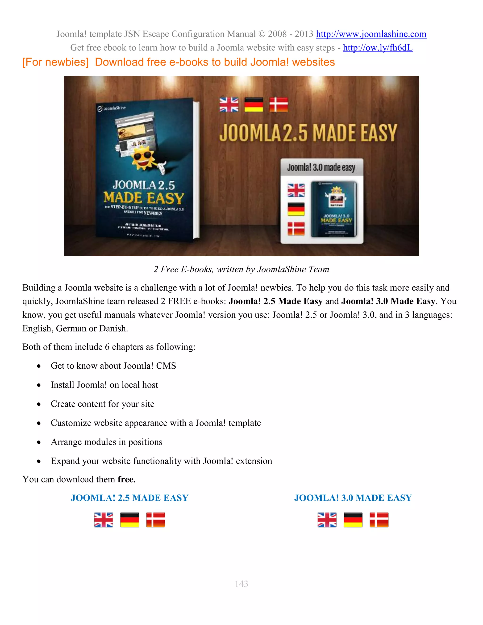 Joomla! template JSN Escape Configuration Manual © 2008 - 2013 http://www.joomlashine.com
           Get free ebook to learn how to build a Joomla website with easy steps - http://ow.ly/fh6dL
[For newbies] Download free e-books to build Joomla! websites




                                  2 Free E-books, written by JoomlaShine Team
Building a Joomla website is a challenge with a lot of Joomla! newbies. To help you do this task more easily and
quickly, JoomlaShine team released 2 FREE e-books: Joomla! 2.5 Made Easy and Joomla! 3.0 Made Easy. You
know, you get useful manuals whatever Joomla! version you use: Joomla! 2.5 or Joomla! 3.0, and in 3 languages:
English, German or Danish.
Both of them include 6 chapters as following:

      Get to know about Joomla! CMS

      Install Joomla! on local host

      Create content for your site

      Customize website appearance with a Joomla! template

      Arrange modules in positions

      Expand your website functionality with Joomla! extension
You can download them free.
            JOOMLA! 2.5 MADE EASY                                     JOOMLA! 3.0 MADE EASY




                                                      143
 
