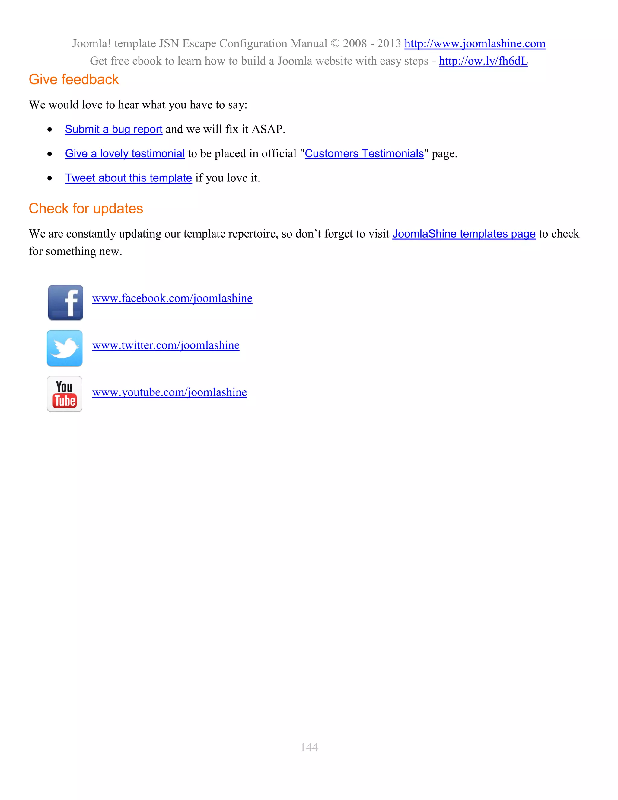 Joomla! template JSN Escape Configuration Manual © 2008 - 2013 http://www.joomlashine.com
           Get free ebook to learn how to build a Joomla website with easy steps - http://ow.ly/fh6dL
Give feedback
We would love to hear what you have to say:

      Submit a bug report and we will fix it ASAP.

      Give a lovely testimonial to be placed in official "Customers Testimonials" page.

      Tweet about this template if you love it.

Check for updates
We are constantly updating our template repertoire, so don’t forget to visit JoomlaShine templates page to check
for something new.


            www.facebook.com/joomlashine


            www.twitter.com/joomlashine


            www.youtube.com/joomlashine




                                                       144
 