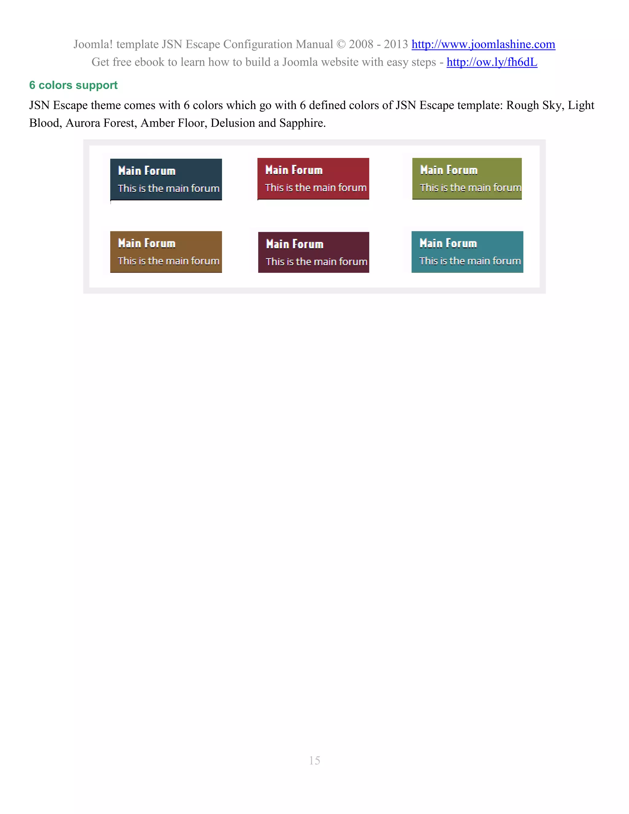 Joomla! template JSN Escape Configuration Manual © 2008 - 2013 http://www.joomlashine.com
           Get free ebook to learn how to build a Joomla website with easy steps - http://ow.ly/fh6dL
6 colors support
JSN Escape theme comes with 6 colors which go with 6 defined colors of JSN Escape template: Rough Sky, Light
Blood, Aurora Forest, Amber Floor, Delusion and Sapphire.




                                                     15
 