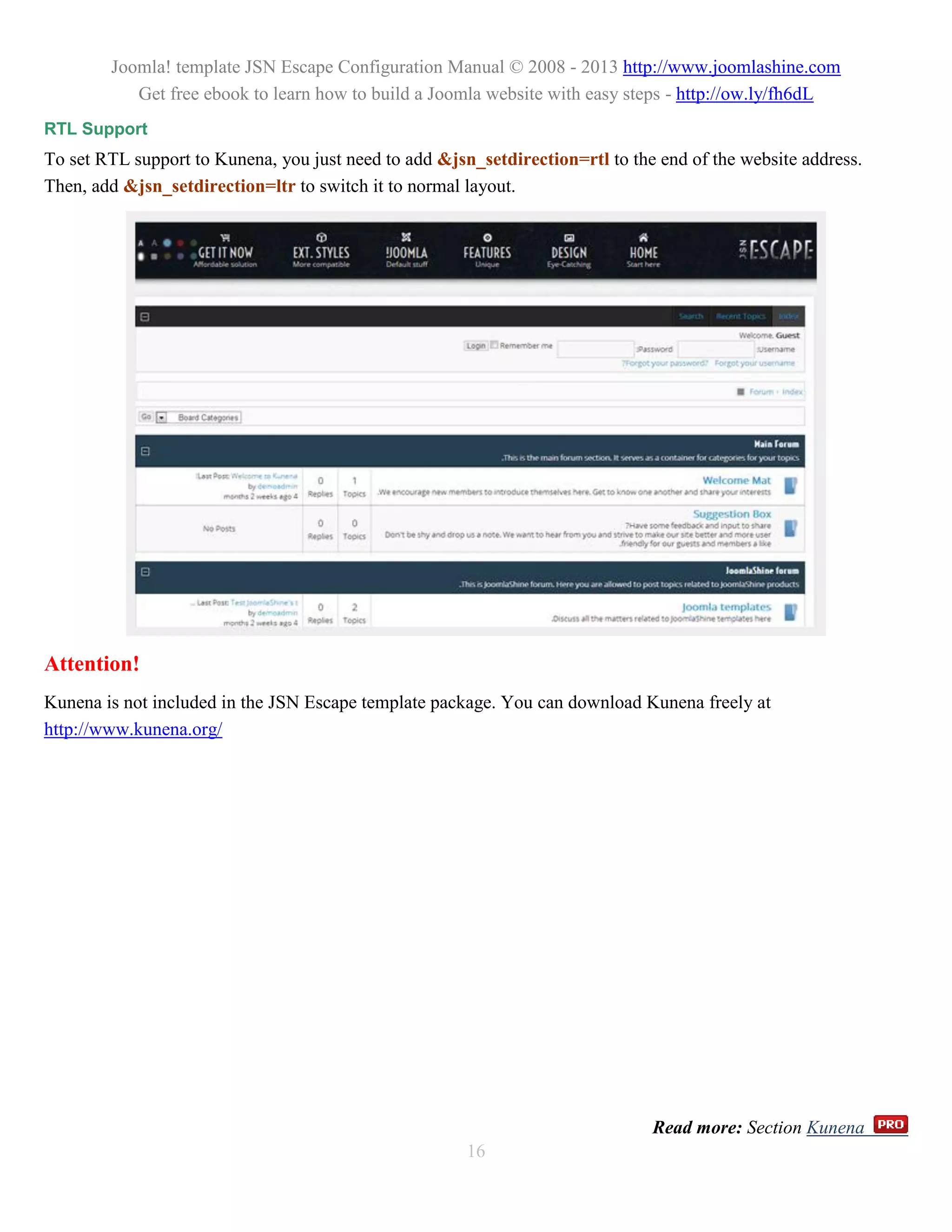 Joomla! template JSN Escape Configuration Manual © 2008 - 2013 http://www.joomlashine.com
           Get free ebook to learn how to build a Joomla website with easy steps - http://ow.ly/fh6dL
RTL Support
To set RTL support to Kunena, you just need to add &jsn_setdirection=rtl to the end of the website address.
Then, add &jsn_setdirection=ltr to switch it to normal layout.




Attention!
Kunena is not included in the JSN Escape template package. You can download Kunena freely at
http://www.kunena.org/




                                                                               Read more: Section Kunena
                                                       16
 