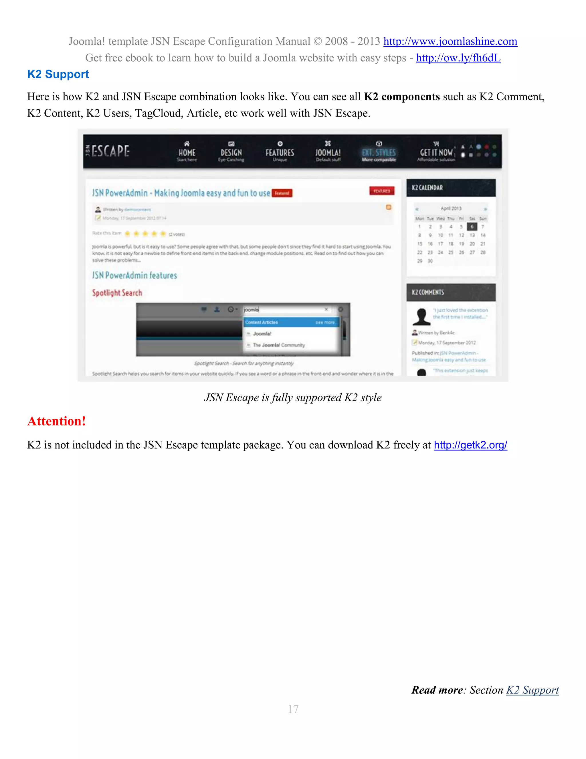 Joomla! template JSN Escape Configuration Manual © 2008 - 2013 http://www.joomlashine.com
         Get free ebook to learn how to build a Joomla website with easy steps - http://ow.ly/fh6dL
K2 Support
Here is how K2 and JSN Escape combination looks like. You can see all K2 components such as K2 Comment,
K2 Content, K2 Users, TagCloud, Article, etc work well with JSN Escape.




                                     JSN Escape is fully supported K2 style

Attention!
K2 is not included in the JSN Escape template package. You can download K2 freely at http://getk2.org/




                                                                                 Read more: Section K2 Support
                                                       17
 