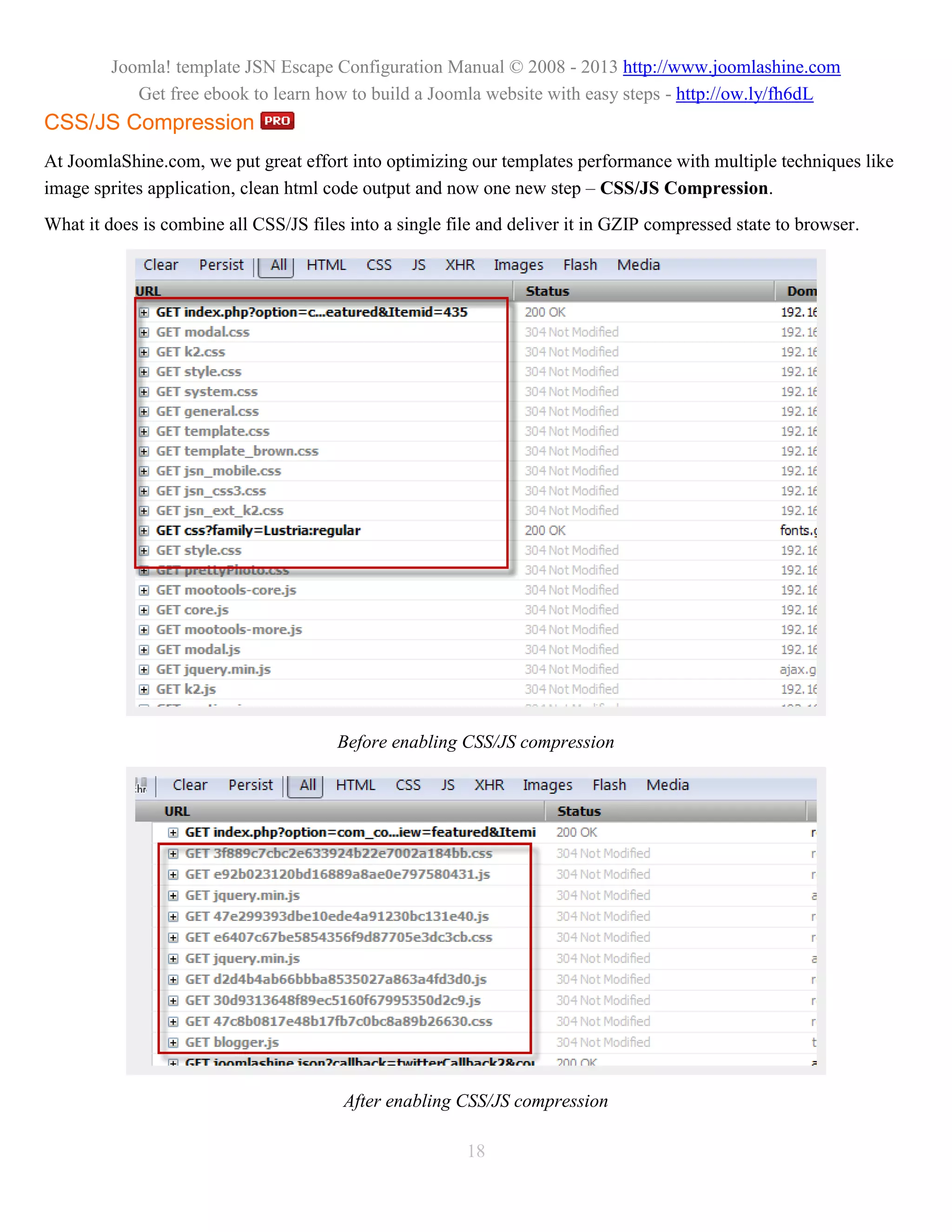 Joomla! template JSN Escape Configuration Manual © 2008 - 2013 http://www.joomlashine.com
            Get free ebook to learn how to build a Joomla website with easy steps - http://ow.ly/fh6dL
CSS/JS Compression
At JoomlaShine.com, we put great effort into optimizing our templates performance with multiple techniques like
image sprites application, clean html code output and now one new step – CSS/JS Compression.
What it does is combine all CSS/JS files into a single file and deliver it in GZIP compressed state to browser.




                                       Before enabling CSS/JS compression




                                        After enabling CSS/JS compression

                                                         18
 
