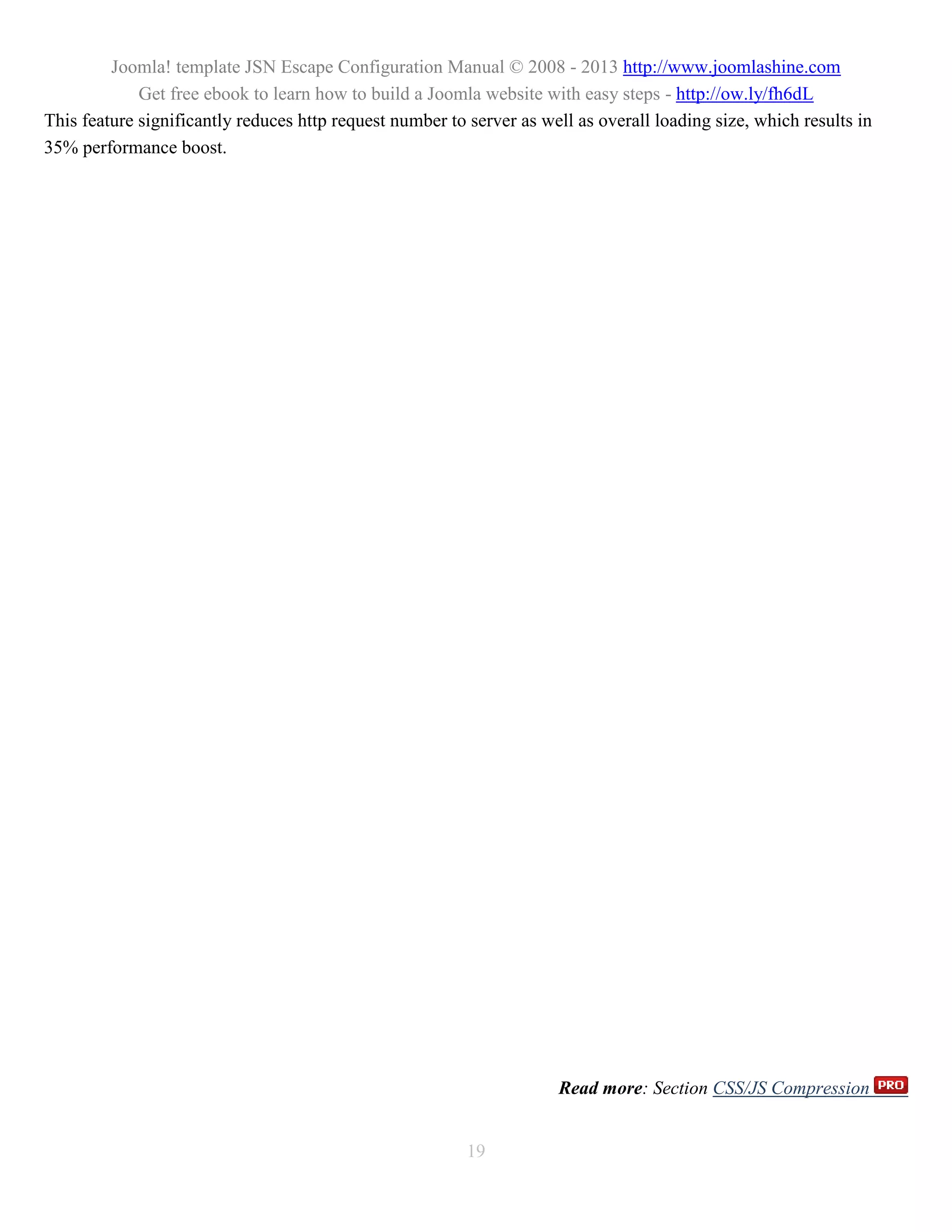 Joomla! template JSN Escape Configuration Manual © 2008 - 2013 http://www.joomlashine.com
             Get free ebook to learn how to build a Joomla website with easy steps - http://ow.ly/fh6dL
This feature significantly reduces http request number to server as well as overall loading size, which results in
35% performance boost.




                                                                      Read more: Section CSS/JS Compression


                                                          19
 