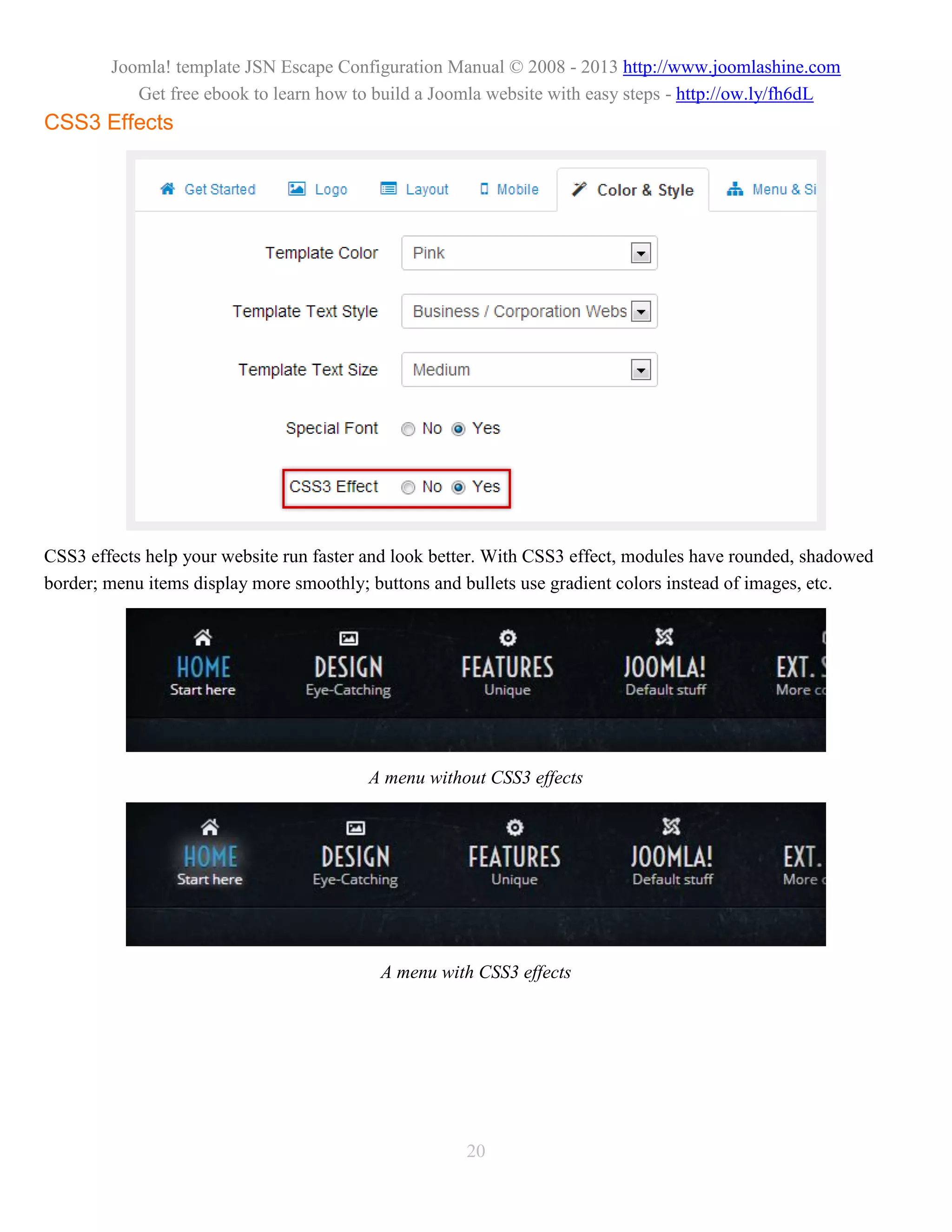 Joomla! template JSN Escape Configuration Manual © 2008 - 2013 http://www.joomlashine.com
           Get free ebook to learn how to build a Joomla website with easy steps - http://ow.ly/fh6dL
CSS3 Effects




CSS3 effects help your website run faster and look better. With CSS3 effect, modules have rounded, shadowed
border; menu items display more smoothly; buttons and bullets use gradient colors instead of images, etc.




                                         A menu without CSS3 effects




                                           A menu with CSS3 effects




                                                      20
 