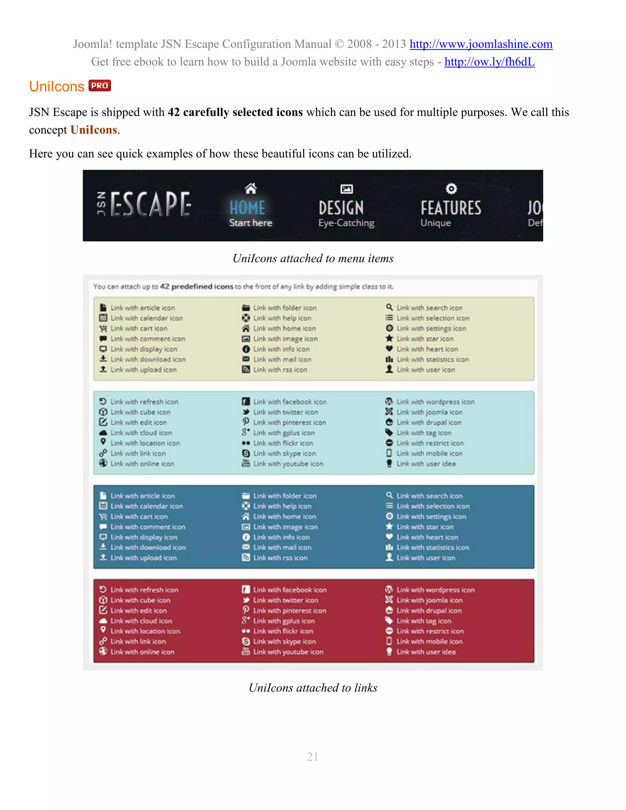 Joomla! template JSN Escape Configuration Manual © 2008 - 2013 http://www.joomlashine.com
           Get free ebook to learn how to build a Joomla website with easy steps - http://ow.ly/fh6dL

UniIcons
JSN Escape is shipped with 42 carefully selected icons which can be used for multiple purposes. We call this
concept UniIcons.
Here you can see quick examples of how these beautiful icons can be utilized.




                                        UniIcons attached to menu items




                                            UniIcons attached to links




                                                       21
 