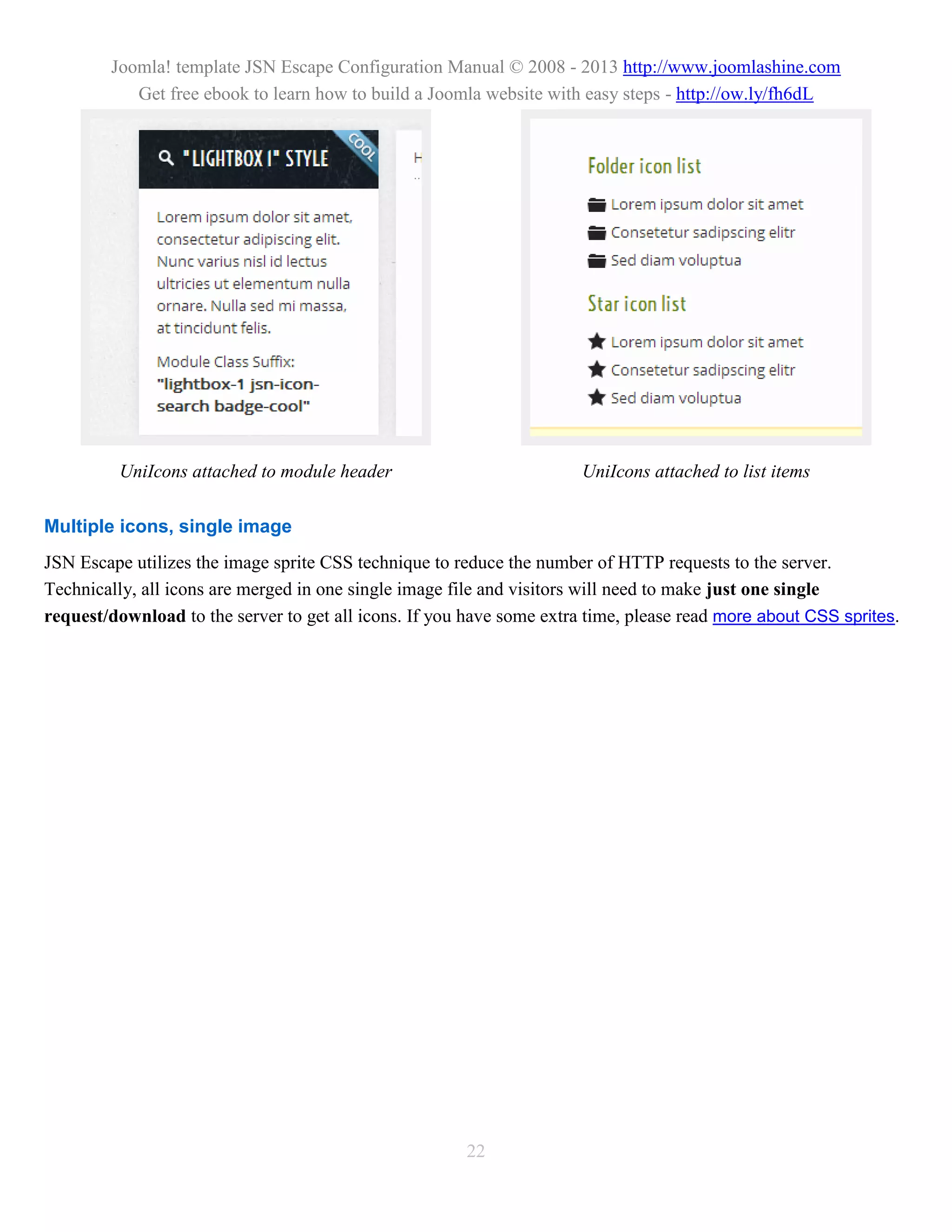 Joomla! template JSN Escape Configuration Manual © 2008 - 2013 http://www.joomlashine.com
           Get free ebook to learn how to build a Joomla website with easy steps - http://ow.ly/fh6dL




         UniIcons attached to module header                            UniIcons attached to list items

Multiple icons, single image
JSN Escape utilizes the image sprite CSS technique to reduce the number of HTTP requests to the server.
Technically, all icons are merged in one single image file and visitors will need to make just one single
request/download to the server to get all icons. If you have some extra time, please read more about CSS sprites.




                                                       22
 