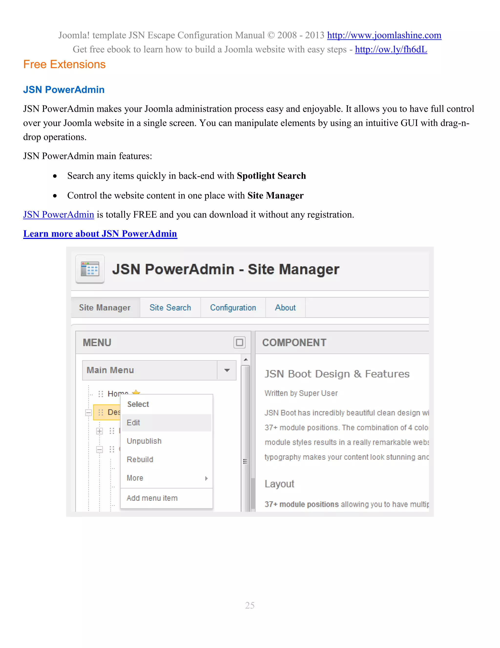 Joomla! template JSN Escape Configuration Manual © 2008 - 2013 http://www.joomlashine.com
              Get free ebook to learn how to build a Joomla website with easy steps - http://ow.ly/fh6dL
Free Extensions

JSN PowerAdmin
JSN PowerAdmin makes your Joomla administration process easy and enjoyable. It allows you to have full control
over your Joomla website in a single screen. You can manipulate elements by using an intuitive GUI with drag-n-
drop operations.
JSN PowerAdmin main features:

            Search any items quickly in back-end with Spotlight Search

            Control the website content in one place with Site Manager
JSN PowerAdmin is totally FREE and you can download it without any registration.
Learn more about JSN PowerAdmin




                                                        25
 
