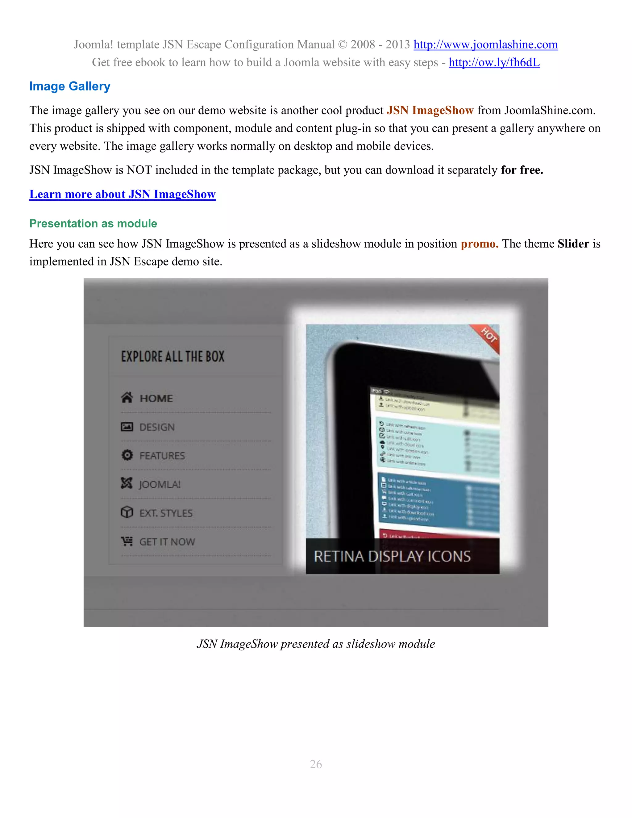 Joomla! template JSN Escape Configuration Manual © 2008 - 2013 http://www.joomlashine.com
           Get free ebook to learn how to build a Joomla website with easy steps - http://ow.ly/fh6dL
Image Gallery
The image gallery you see on our demo website is another cool product JSN ImageShow from JoomlaShine.com.
This product is shipped with component, module and content plug-in so that you can present a gallery anywhere on
every website. The image gallery works normally on desktop and mobile devices.
JSN ImageShow is NOT included in the template package, but you can download it separately for free.
Learn more about JSN ImageShow

Presentation as module
Here you can see how JSN ImageShow is presented as a slideshow module in position promo. The theme Slider is
implemented in JSN Escape demo site.




                                JSN ImageShow presented as slideshow module




                                                      26
 