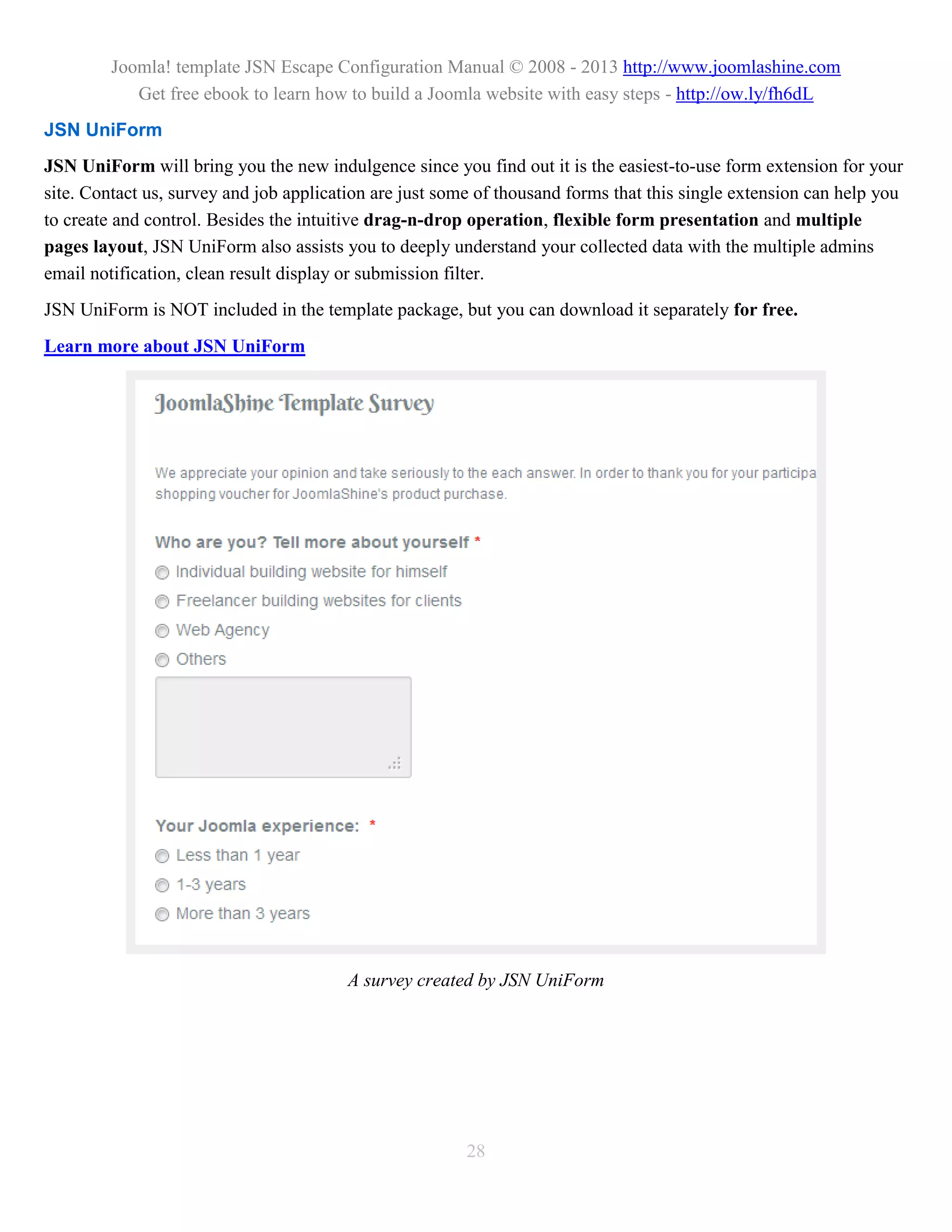 Joomla! template JSN Escape Configuration Manual © 2008 - 2013 http://www.joomlashine.com
            Get free ebook to learn how to build a Joomla website with easy steps - http://ow.ly/fh6dL
JSN UniForm
JSN UniForm will bring you the new indulgence since you find out it is the easiest-to-use form extension for your
site. Contact us, survey and job application are just some of thousand forms that this single extension can help you
to create and control. Besides the intuitive drag-n-drop operation, flexible form presentation and multiple
pages layout, JSN UniForm also assists you to deeply understand your collected data with the multiple admins
email notification, clean result display or submission filter.
JSN UniForm is NOT included in the template package, but you can download it separately for free.
Learn more about JSN UniForm




                                         A survey created by JSN UniForm




                                                         28
 