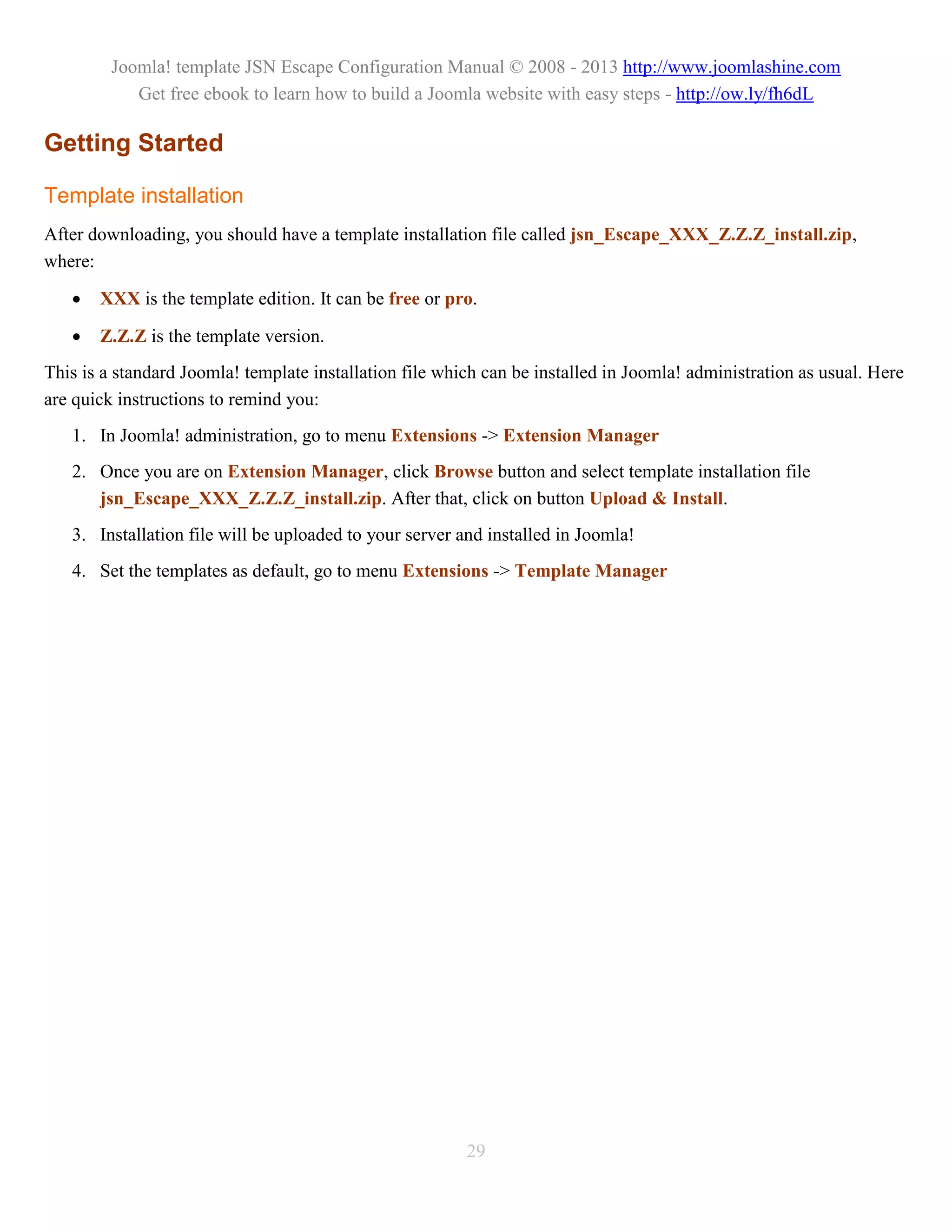 Joomla! template JSN Escape Configuration Manual © 2008 - 2013 http://www.joomlashine.com
            Get free ebook to learn how to build a Joomla website with easy steps - http://ow.ly/fh6dL

Getting Started

Template installation
After downloading, you should have a template installation file called jsn_Escape_XXX_Z.Z.Z_install.zip,
where:

      XXX is the template edition. It can be free or pro.

      Z.Z.Z is the template version.
This is a standard Joomla! template installation file which can be installed in Joomla! administration as usual. Here
are quick instructions to remind you:
   1. In Joomla! administration, go to menu Extensions -> Extension Manager
   2. Once you are on Extension Manager, click Browse button and select template installation file
      jsn_Escape_XXX_Z.Z.Z_install.zip. After that, click on button Upload & Install.
   3. Installation file will be uploaded to your server and installed in Joomla!
   4. Set the templates as default, go to menu Extensions -> Template Manager




                                                         29
 