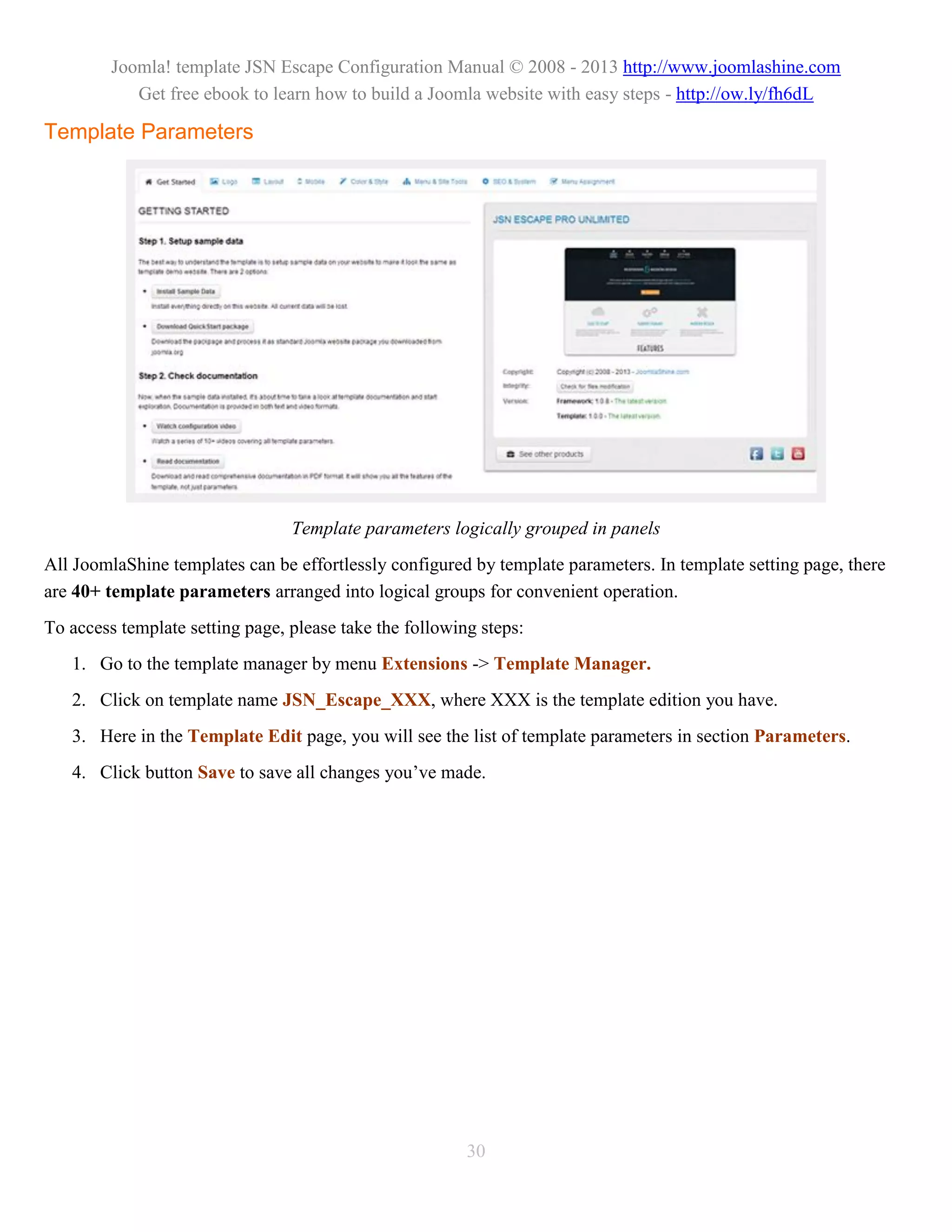 Joomla! template JSN Escape Configuration Manual © 2008 - 2013 http://www.joomlashine.com
            Get free ebook to learn how to build a Joomla website with easy steps - http://ow.ly/fh6dL

Template Parameters




                                 Template parameters logically grouped in panels
All JoomlaShine templates can be effortlessly configured by template parameters. In template setting page, there
are 40+ template parameters arranged into logical groups for convenient operation.
To access template setting page, please take the following steps:
   1. Go to the template manager by menu Extensions -> Template Manager.
   2. Click on template name JSN_Escape_XXX, where XXX is the template edition you have.
   3. Here in the Template Edit page, you will see the list of template parameters in section Parameters.
   4. Click button Save to save all changes you’ve made.




                                                         30
 