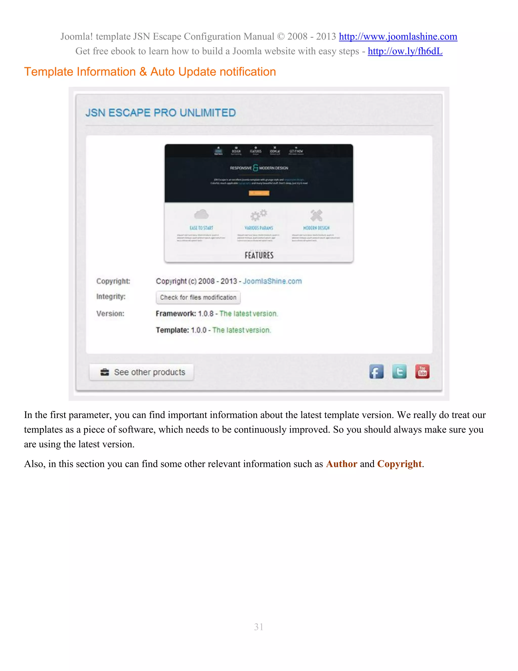 Joomla! template JSN Escape Configuration Manual © 2008 - 2013 http://www.joomlashine.com
            Get free ebook to learn how to build a Joomla website with easy steps - http://ow.ly/fh6dL

Template Information & Auto Update notification




In the first parameter, you can find important information about the latest template version. We really do treat our
templates as a piece of software, which needs to be continuously improved. So you should always make sure you
are using the latest version.
Also, in this section you can find some other relevant information such as Author and Copyright.




                                                         31
 