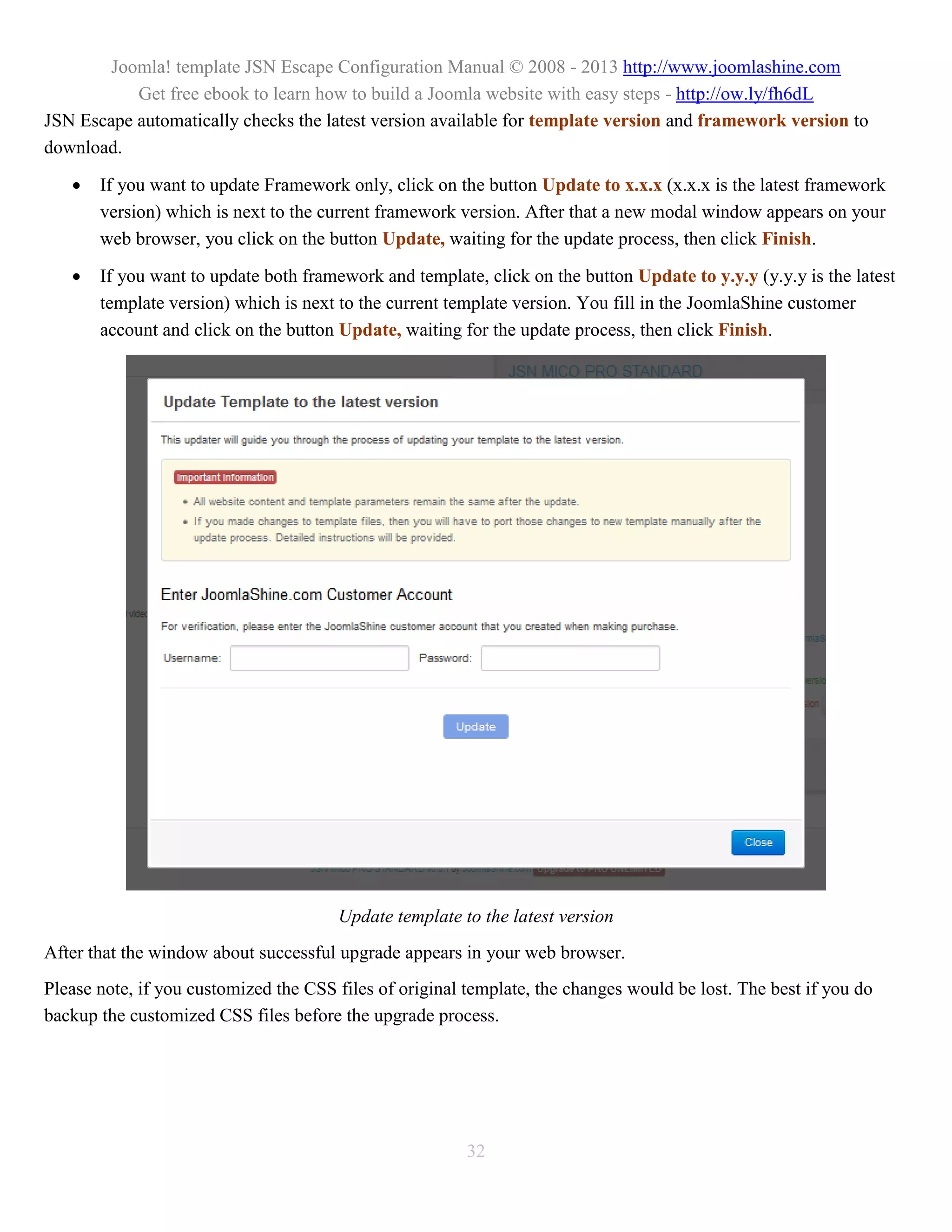 Joomla! template JSN Escape Configuration Manual © 2008 - 2013 http://www.joomlashine.com
           Get free ebook to learn how to build a Joomla website with easy steps - http://ow.ly/fh6dL
JSN Escape automatically checks the latest version available for template version and framework version to
download.

      If you want to update Framework only, click on the button Update to x.x.x (x.x.x is the latest framework
       version) which is next to the current framework version. After that a new modal window appears on your
       web browser, you click on the button Update, waiting for the update process, then click Finish.

      If you want to update both framework and template, click on the button Update to y.y.y (y.y.y is the latest
       template version) which is next to the current template version. You fill in the JoomlaShine customer
       account and click on the button Update, waiting for the update process, then click Finish.




                                       Update template to the latest version
After that the window about successful upgrade appears in your web browser.
Please note, if you customized the CSS files of original template, the changes would be lost. The best if you do
backup the customized CSS files before the upgrade process.




                                                         32
 