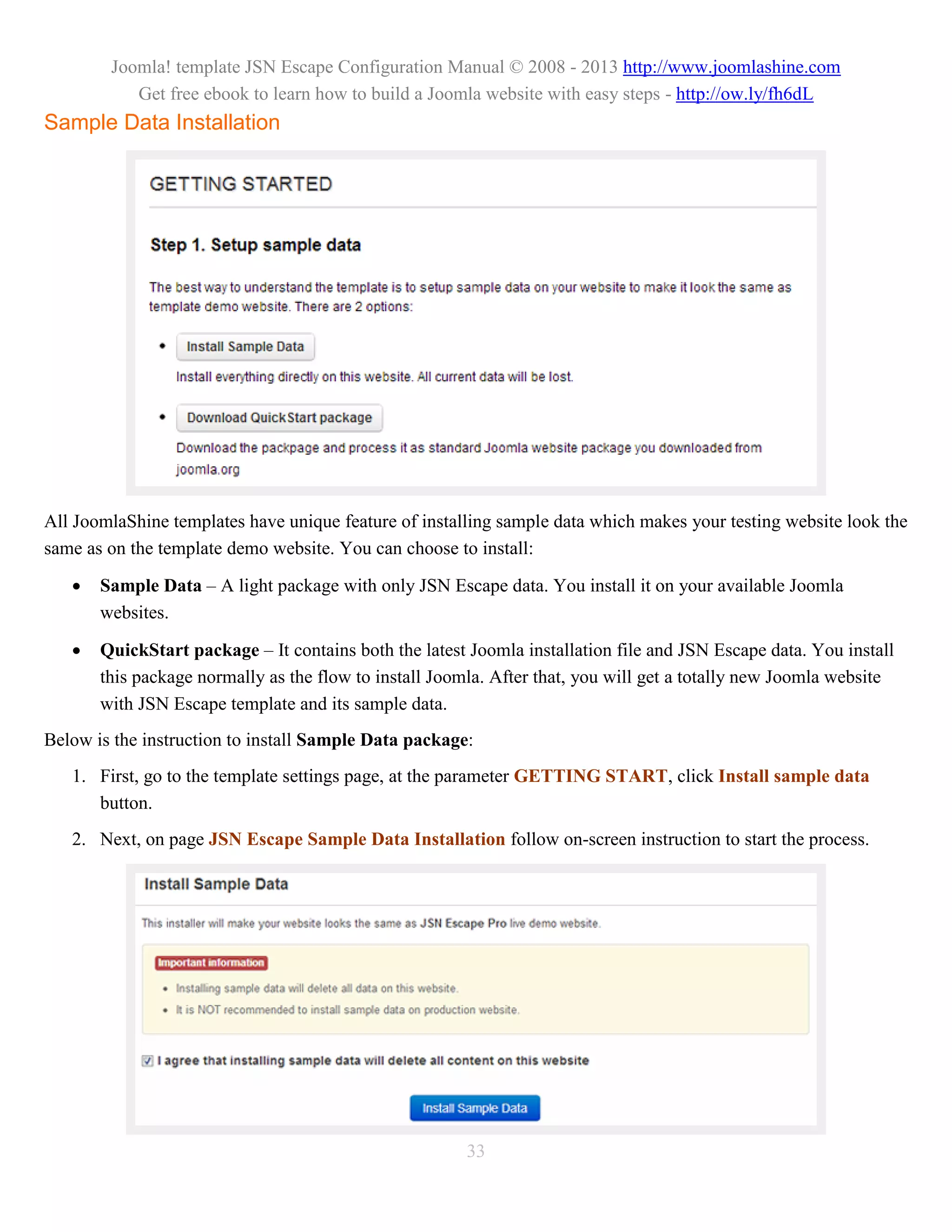 Joomla! template JSN Escape Configuration Manual © 2008 - 2013 http://www.joomlashine.com
           Get free ebook to learn how to build a Joomla website with easy steps - http://ow.ly/fh6dL
Sample Data Installation




All JoomlaShine templates have unique feature of installing sample data which makes your testing website look the
same as on the template demo website. You can choose to install:

      Sample Data – A light package with only JSN Escape data. You install it on your available Joomla
       websites.

      QuickStart package – It contains both the latest Joomla installation file and JSN Escape data. You install
       this package normally as the flow to install Joomla. After that, you will get a totally new Joomla website
       with JSN Escape template and its sample data.
Below is the instruction to install Sample Data package:
   1. First, go to the template settings page, at the parameter GETTING START, click Install sample data
      button.
   2. Next, on page JSN Escape Sample Data Installation follow on-screen instruction to start the process.




                                                       33
 