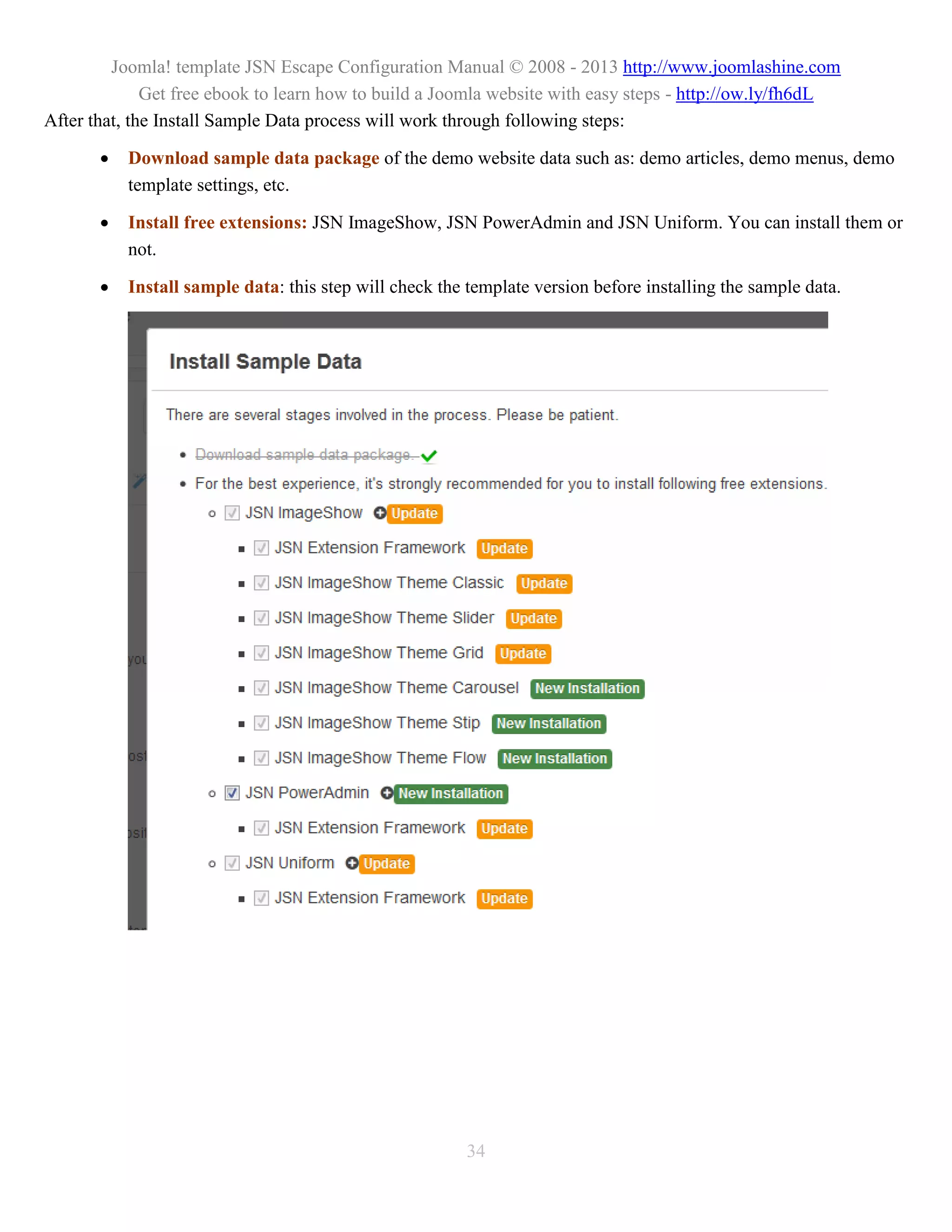 Joomla! template JSN Escape Configuration Manual © 2008 - 2013 http://www.joomlashine.com
              Get free ebook to learn how to build a Joomla website with easy steps - http://ow.ly/fh6dL
After that, the Install Sample Data process will work through following steps:

          Download sample data package of the demo website data such as: demo articles, demo menus, demo
           template settings, etc.

          Install free extensions: JSN ImageShow, JSN PowerAdmin and JSN Uniform. You can install them or
           not.

          Install sample data: this step will check the template version before installing the sample data.




                                                         34
 