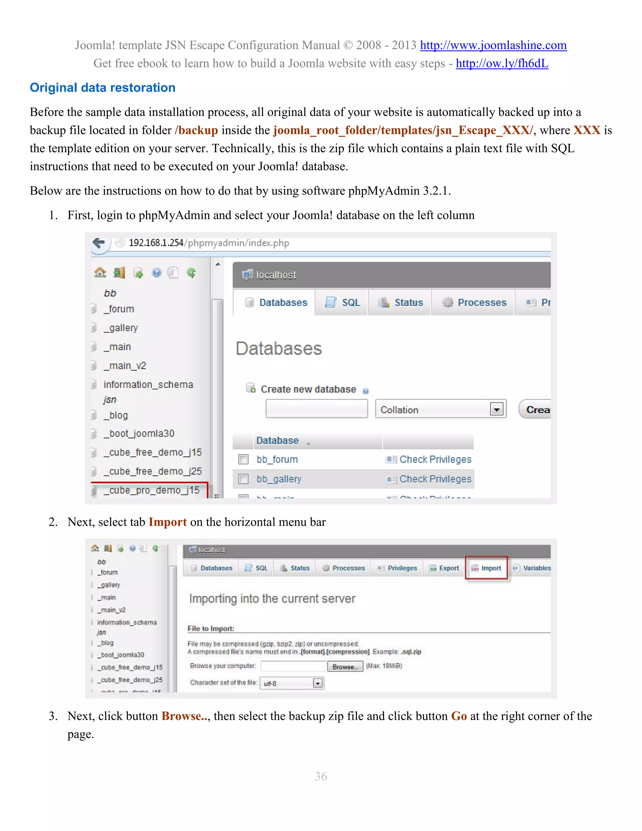 Joomla! template JSN Escape Configuration Manual © 2008 - 2013 http://www.joomlashine.com
           Get free ebook to learn how to build a Joomla website with easy steps - http://ow.ly/fh6dL
Original data restoration
Before the sample data installation process, all original data of your website is automatically backed up into a
backup file located in folder /backup inside the joomla_root_folder/templates/jsn_Escape_XXX/, where XXX is
the template edition on your server. Technically, this is the zip file which contains a plain text file with SQL
instructions that need to be executed on your Joomla! database.
Below are the instructions on how to do that by using software phpMyAdmin 3.2.1.
   1. First, login to phpMyAdmin and select your Joomla! database on the left column




   2. Next, select tab Import on the horizontal menu bar




   3. Next, click button Browse.., then select the backup zip file and click button Go at the right corner of the
      page.


                                                        36
 