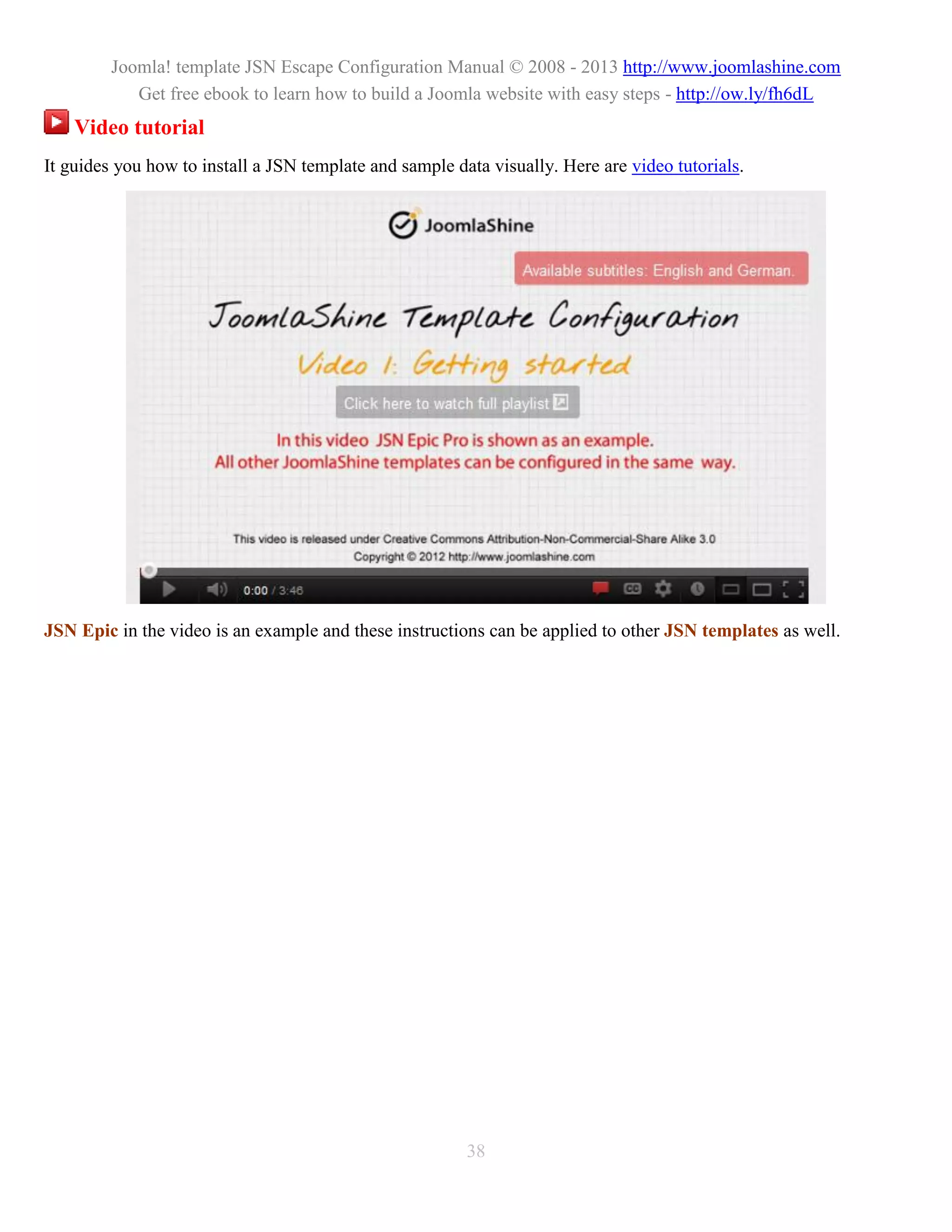 Joomla! template JSN Escape Configuration Manual © 2008 - 2013 http://www.joomlashine.com
            Get free ebook to learn how to build a Joomla website with easy steps - http://ow.ly/fh6dL
    Video tutorial
It guides you how to install a JSN template and sample data visually. Here are video tutorials.




JSN Epic in the video is an example and these instructions can be applied to other JSN templates as well.




                                                         38
 