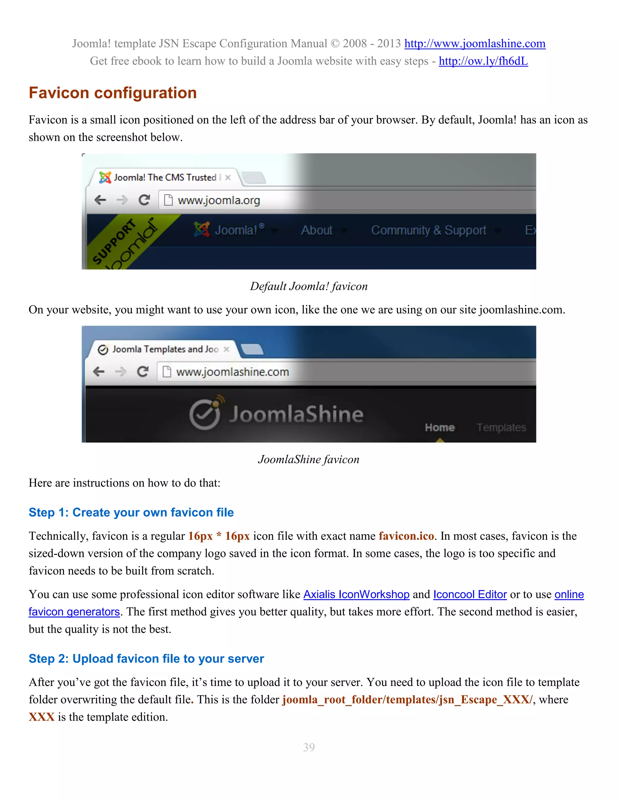Joomla! template JSN Escape Configuration Manual © 2008 - 2013 http://www.joomlashine.com
            Get free ebook to learn how to build a Joomla website with easy steps - http://ow.ly/fh6dL

Favicon configuration
Favicon is a small icon positioned on the left of the address bar of your browser. By default, Joomla! has an icon as
shown on the screenshot below.




                                               Default Joomla! favicon
On your website, you might want to use your own icon, like the one we are using on our site joomlashine.com.




                                                 JoomlaShine favicon
Here are instructions on how to do that:

Step 1: Create your own favicon file
Technically, favicon is a regular 16px * 16px icon file with exact name favicon.ico. In most cases, favicon is the
sized-down version of the company logo saved in the icon format. In some cases, the logo is too specific and
favicon needs to be built from scratch.
You can use some professional icon editor software like Axialis IconWorkshop and Iconcool Editor or to use online
favicon generators. The first method gives you better quality, but takes more effort. The second method is easier,
but the quality is not the best.

Step 2: Upload favicon file to your server
After you’ve got the favicon file, it’s time to upload it to your server. You need to upload the icon file to template
folder overwriting the default file. This is the folder joomla_root_folder/templates/jsn_Escape_XXX/, where
XXX is the template edition.

                                                          39
 