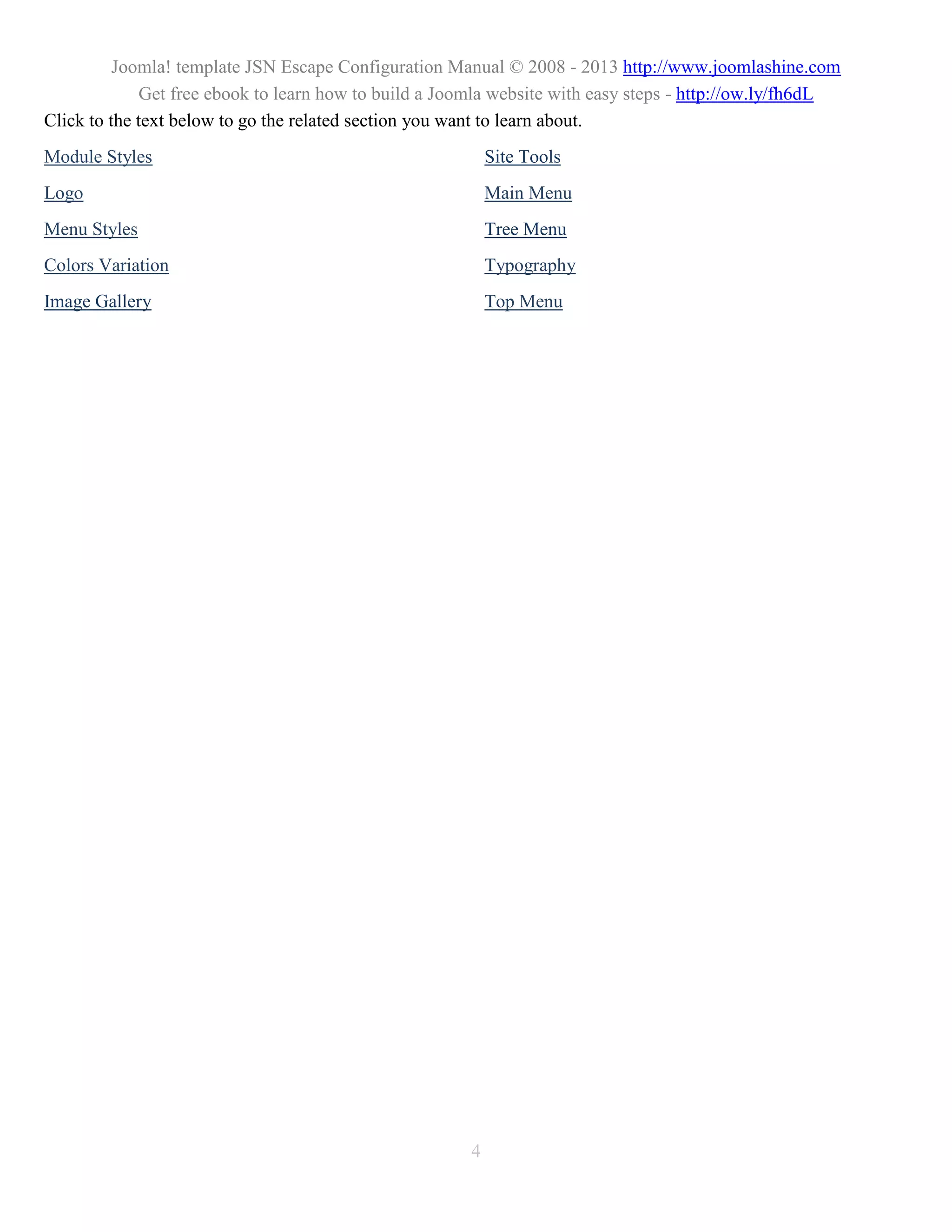 Joomla! template JSN Escape Configuration Manual © 2008 - 2013 http://www.joomlashine.com
              Get free ebook to learn how to build a Joomla website with easy steps - http://ow.ly/fh6dL
Click to the text below to go the related section you want to learn about.
Module Styles                                              Site Tools
Logo                                                       Main Menu
Menu Styles                                                Tree Menu
Colors Variation                                           Typography
Image Gallery                                              Top Menu




                                                       4
 