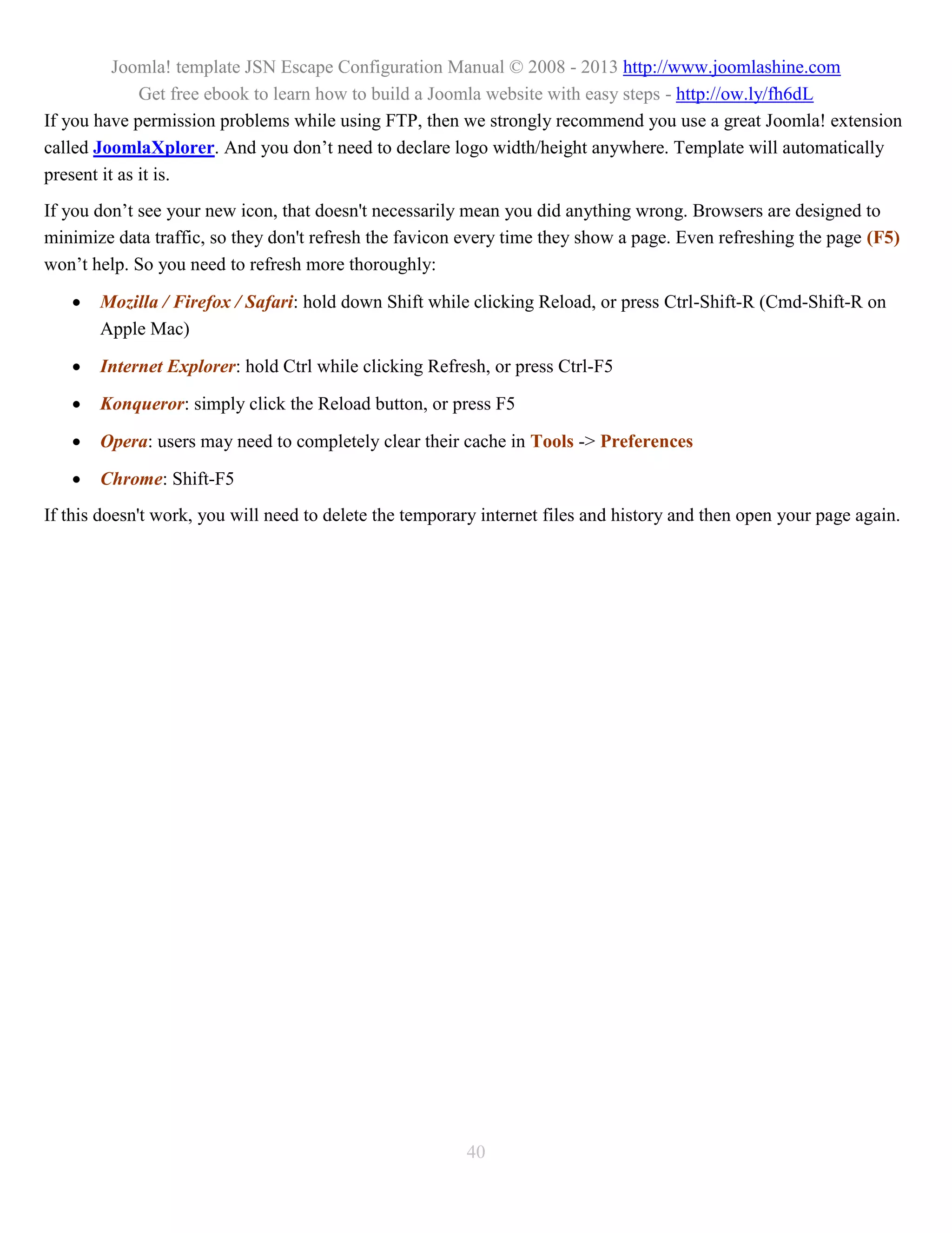 Joomla! template JSN Escape Configuration Manual © 2008 - 2013 http://www.joomlashine.com
              Get free ebook to learn how to build a Joomla website with easy steps - http://ow.ly/fh6dL
If you have permission problems while using FTP, then we strongly recommend you use a great Joomla! extension
called JoomlaXplorer. And you don’t need to declare logo width/height anywhere. Template will automatically
present it as it is.
If you don’t see your new icon, that doesn't necessarily mean you did anything wrong. Browsers are designed to
minimize data traffic, so they don't refresh the favicon every time they show a page. Even refreshing the page (F5)
won’t help. So you need to refresh more thoroughly:

      Mozilla / Firefox / Safari: hold down Shift while clicking Reload, or press Ctrl-Shift-R (Cmd-Shift-R on
       Apple Mac)

      Internet Explorer: hold Ctrl while clicking Refresh, or press Ctrl-F5

      Konqueror: simply click the Reload button, or press F5

      Opera: users may need to completely clear their cache in Tools -> Preferences

      Chrome: Shift-F5
If this doesn't work, you will need to delete the temporary internet files and history and then open your page again.




                                                         40
 