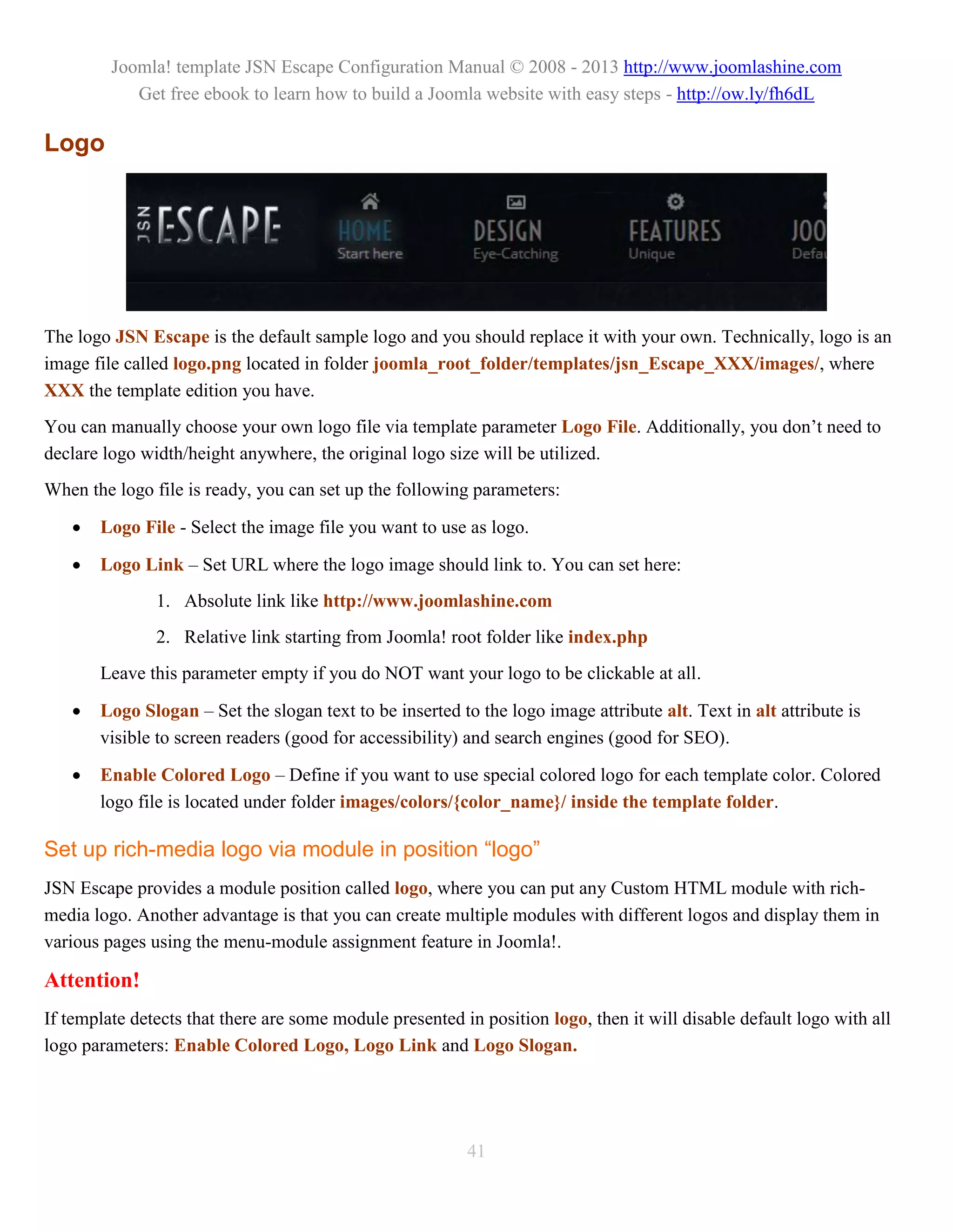 Joomla! template JSN Escape Configuration Manual © 2008 - 2013 http://www.joomlashine.com
            Get free ebook to learn how to build a Joomla website with easy steps - http://ow.ly/fh6dL

Logo




The logo JSN Escape is the default sample logo and you should replace it with your own. Technically, logo is an
image file called logo.png located in folder joomla_root_folder/templates/jsn_Escape_XXX/images/, where
XXX the template edition you have.
You can manually choose your own logo file via template parameter Logo File. Additionally, you don’t need to
declare logo width/height anywhere, the original logo size will be utilized.
When the logo file is ready, you can set up the following parameters:

      Logo File - Select the image file you want to use as logo.

      Logo Link – Set URL where the logo image should link to. You can set here:
               1. Absolute link like http://www.joomlashine.com
               2. Relative link starting from Joomla! root folder like index.php
       Leave this parameter empty if you do NOT want your logo to be clickable at all.

      Logo Slogan – Set the slogan text to be inserted to the logo image attribute alt. Text in alt attribute is
       visible to screen readers (good for accessibility) and search engines (good for SEO).

      Enable Colored Logo – Define if you want to use special colored logo for each template color. Colored
       logo file is located under folder images/colors/{color_name}/ inside the template folder.

Set up rich-media logo via module in position “logo”
JSN Escape provides a module position called logo, where you can put any Custom HTML module with rich-
media logo. Another advantage is that you can create multiple modules with different logos and display them in
various pages using the menu-module assignment feature in Joomla!.

Attention!
If template detects that there are some module presented in position logo, then it will disable default logo with all
logo parameters: Enable Colored Logo, Logo Link and Logo Slogan.




                                                          41
 