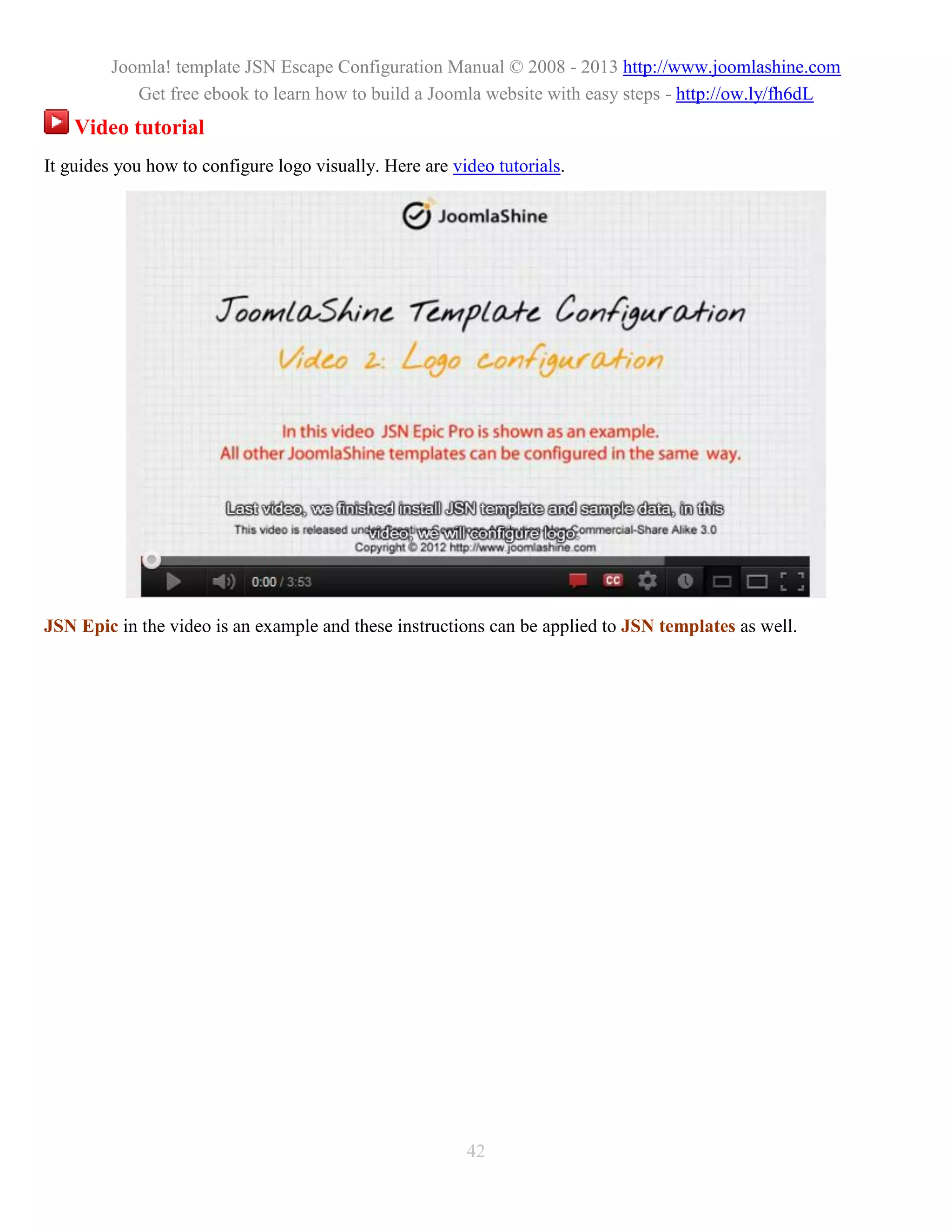 Joomla! template JSN Escape Configuration Manual © 2008 - 2013 http://www.joomlashine.com
            Get free ebook to learn how to build a Joomla website with easy steps - http://ow.ly/fh6dL
    Video tutorial
It guides you how to configure logo visually. Here are video tutorials.




JSN Epic in the video is an example and these instructions can be applied to JSN templates as well.




                                                         42
 