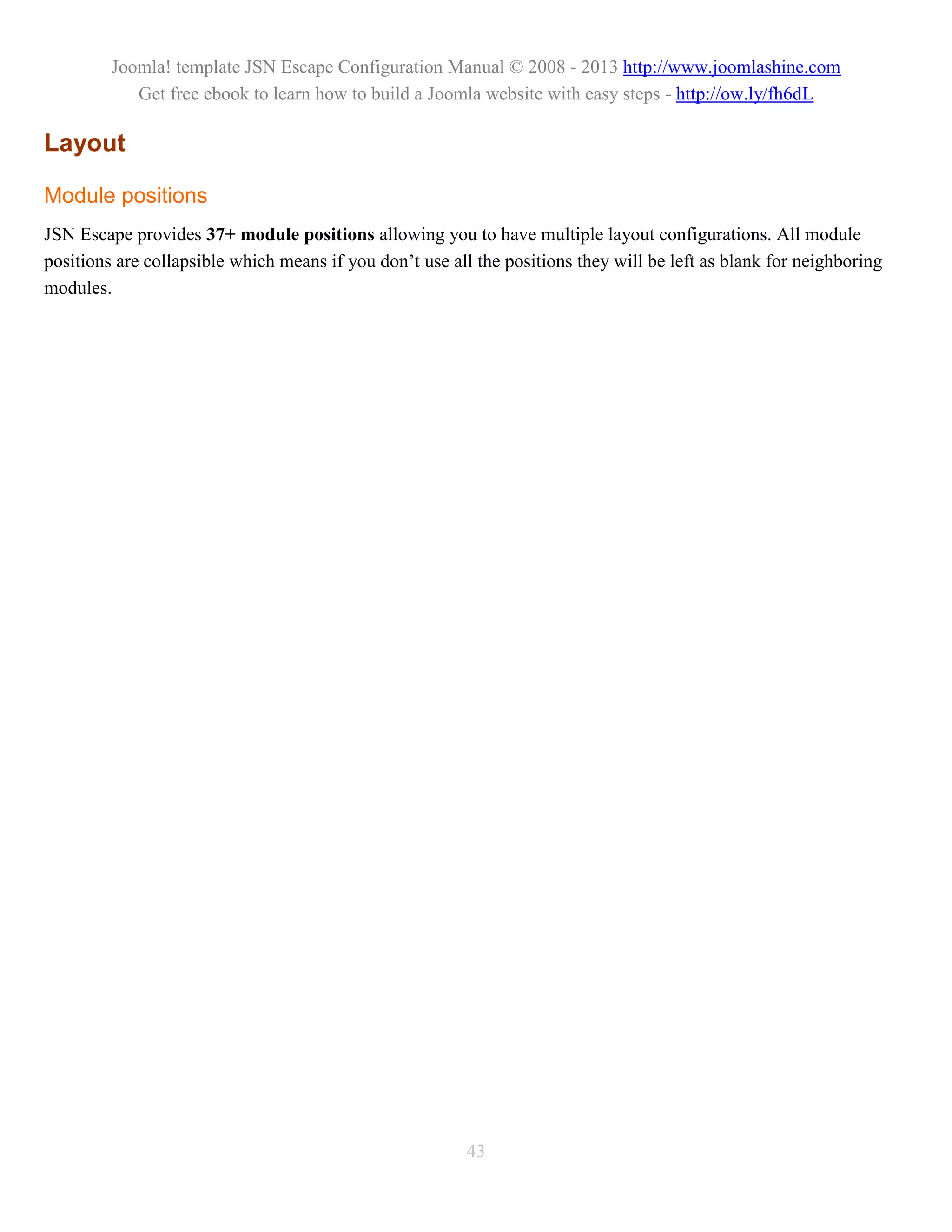 Joomla! template JSN Escape Configuration Manual © 2008 - 2013 http://www.joomlashine.com
            Get free ebook to learn how to build a Joomla website with easy steps - http://ow.ly/fh6dL

Layout

Module positions
JSN Escape provides 37+ module positions allowing you to have multiple layout configurations. All module
positions are collapsible which means if you don’t use all the positions they will be left as blank for neighboring
modules.




                                                         43
 