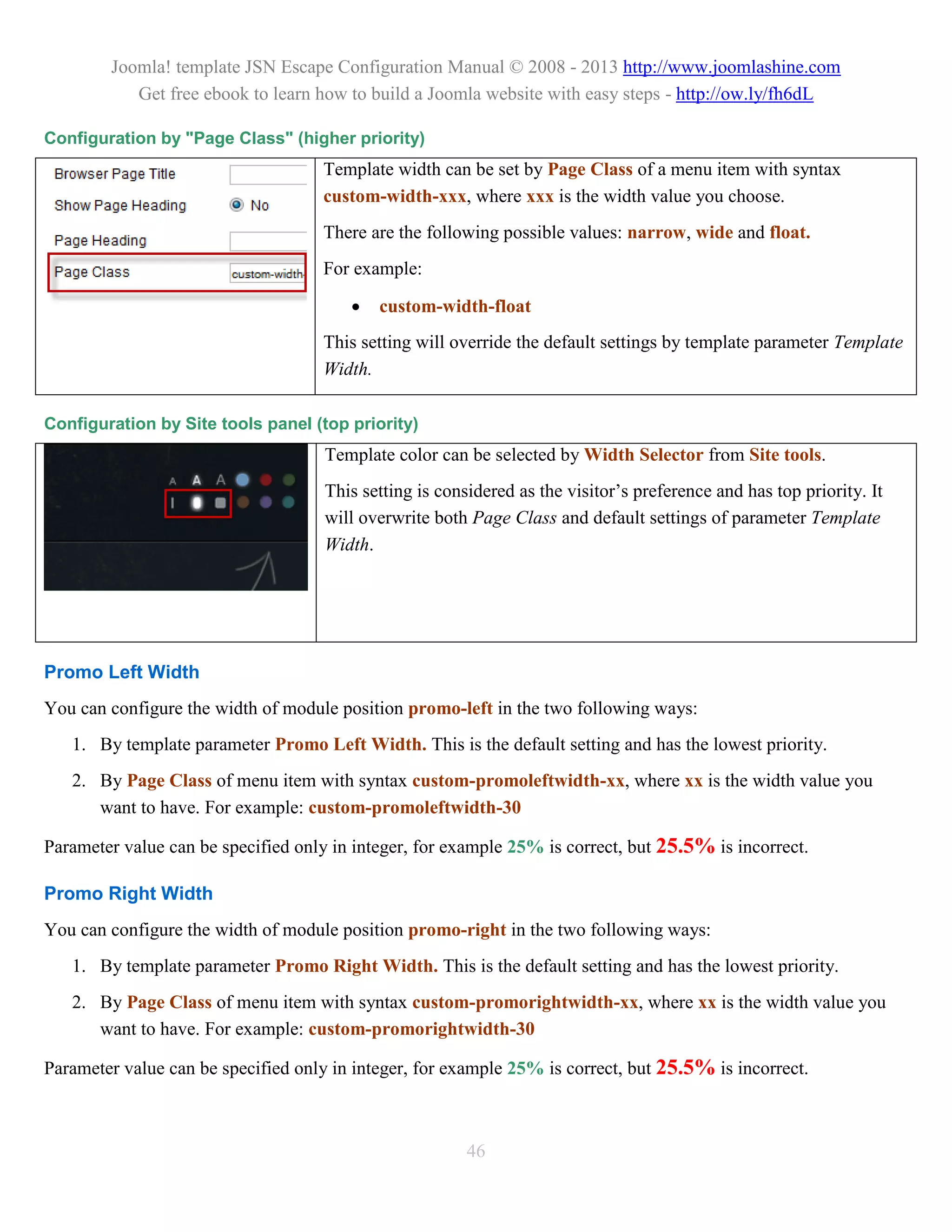 Joomla! template JSN Escape Configuration Manual © 2008 - 2013 http://www.joomlashine.com
           Get free ebook to learn how to build a Joomla website with easy steps - http://ow.ly/fh6dL

Configuration by "Page Class" (higher priority)
                                    Template width can be set by Page Class of a menu item with syntax
                                    custom-width-xxx, where xxx is the width value you choose.
                                    There are the following possible values: narrow, wide and float.
                                    For example:

                                           custom-width-float
                                    This setting will override the default settings by template parameter Template
                                    Width.

Configuration by Site tools panel (top priority)
                                     Template color can be selected by Width Selector from Site tools.
                                     This setting is considered as the visitor’s preference and has top priority. It
                                     will overwrite both Page Class and default settings of parameter Template
                                     Width.




Promo Left Width
You can configure the width of module position promo-left in the two following ways:
   1. By template parameter Promo Left Width. This is the default setting and has the lowest priority.
   2. By Page Class of menu item with syntax custom-promoleftwidth-xx, where xx is the width value you
      want to have. For example: custom-promoleftwidth-30

Parameter value can be specified only in integer, for example 25% is correct, but 25.5% is incorrect.

Promo Right Width
You can configure the width of module position promo-right in the two following ways:
   1. By template parameter Promo Right Width. This is the default setting and has the lowest priority.
   2. By Page Class of menu item with syntax custom-promorightwidth-xx, where xx is the width value you
      want to have. For example: custom-promorightwidth-30

Parameter value can be specified only in integer, for example 25% is correct, but 25.5% is incorrect.



                                                         46
 