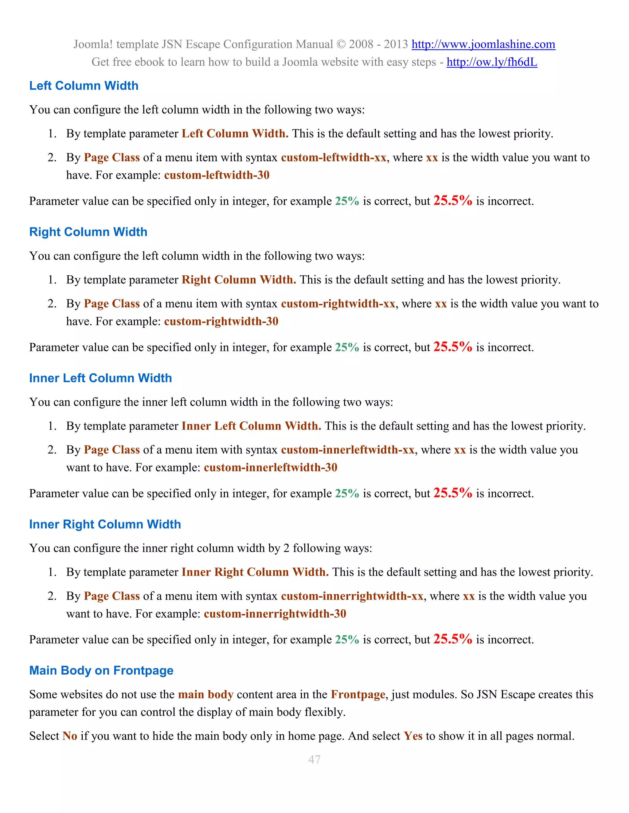 Joomla! template JSN Escape Configuration Manual © 2008 - 2013 http://www.joomlashine.com
           Get free ebook to learn how to build a Joomla website with easy steps - http://ow.ly/fh6dL
Left Column Width
You can configure the left column width in the following two ways:
   1. By template parameter Left Column Width. This is the default setting and has the lowest priority.
   2. By Page Class of a menu item with syntax custom-leftwidth-xx, where xx is the width value you want to
      have. For example: custom-leftwidth-30

Parameter value can be specified only in integer, for example 25% is correct, but 25.5% is incorrect.

Right Column Width
You can configure the left column width in the following two ways:
   1. By template parameter Right Column Width. This is the default setting and has the lowest priority.
   2. By Page Class of a menu item with syntax custom-rightwidth-xx, where xx is the width value you want to
      have. For example: custom-rightwidth-30

Parameter value can be specified only in integer, for example 25% is correct, but 25.5% is incorrect.

Inner Left Column Width
You can configure the inner left column width in the following two ways:
   1. By template parameter Inner Left Column Width. This is the default setting and has the lowest priority.
   2. By Page Class of a menu item with syntax custom-innerleftwidth-xx, where xx is the width value you
      want to have. For example: custom-innerleftwidth-30

Parameter value can be specified only in integer, for example 25% is correct, but 25.5% is incorrect.

Inner Right Column Width
You can configure the inner right column width by 2 following ways:
   1. By template parameter Inner Right Column Width. This is the default setting and has the lowest priority.
   2. By Page Class of a menu item with syntax custom-innerrightwidth-xx, where xx is the width value you
      want to have. For example: custom-innerrightwidth-30

Parameter value can be specified only in integer, for example 25% is correct, but 25.5% is incorrect.

Main Body on Frontpage
Some websites do not use the main body content area in the Frontpage, just modules. So JSN Escape creates this
parameter for you can control the display of main body flexibly.
Select No if you want to hide the main body only in home page. And select Yes to show it in all pages normal.
                                                       47
 