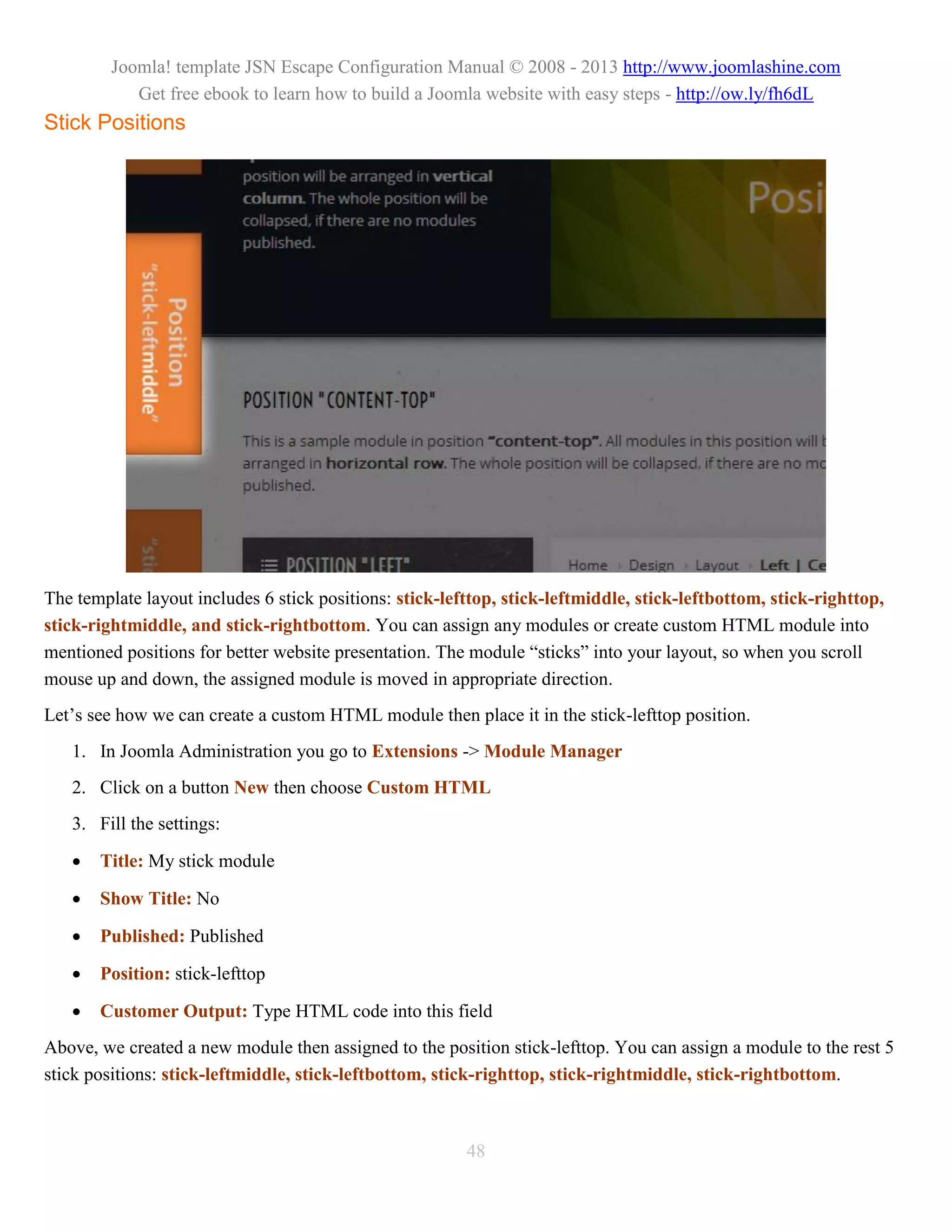 Joomla! template JSN Escape Configuration Manual © 2008 - 2013 http://www.joomlashine.com
            Get free ebook to learn how to build a Joomla website with easy steps - http://ow.ly/fh6dL
Stick Positions




The template layout includes 6 stick positions: stick-lefttop, stick-leftmiddle, stick-leftbottom, stick-righttop,
stick-rightmiddle, and stick-rightbottom. You can assign any modules or create custom HTML module into
mentioned positions for better website presentation. The module “sticks” into your layout, so when you scroll
mouse up and down, the assigned module is moved in appropriate direction.
Let’s see how we can create a custom HTML module then place it in the stick-lefttop position.
   1. In Joomla Administration you go to Extensions -> Module Manager
   2. Click on a button New then choose Custom HTML
   3. Fill the settings:

      Title: My stick module

      Show Title: No

      Published: Published

      Position: stick-lefttop

      Customer Output: Type HTML code into this field
Above, we created a new module then assigned to the position stick-lefttop. You can assign a module to the rest 5
stick positions: stick-leftmiddle, stick-leftbottom, stick-righttop, stick-rightmiddle, stick-rightbottom.



                                                         48
 