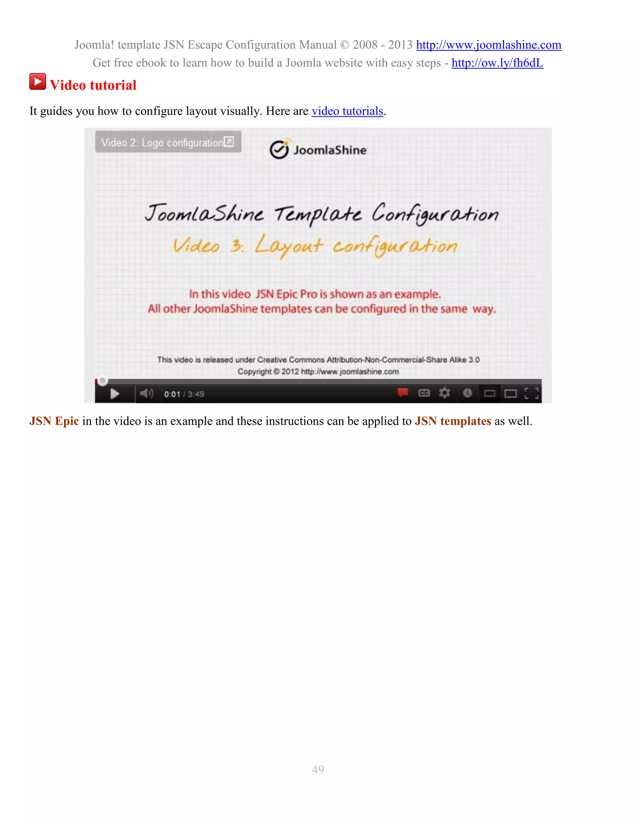 Joomla! template JSN Escape Configuration Manual © 2008 - 2013 http://www.joomlashine.com
            Get free ebook to learn how to build a Joomla website with easy steps - http://ow.ly/fh6dL
    Video tutorial
It guides you how to configure layout visually. Here are video tutorials.




JSN Epic in the video is an example and these instructions can be applied to JSN templates as well.




                                                         49
 