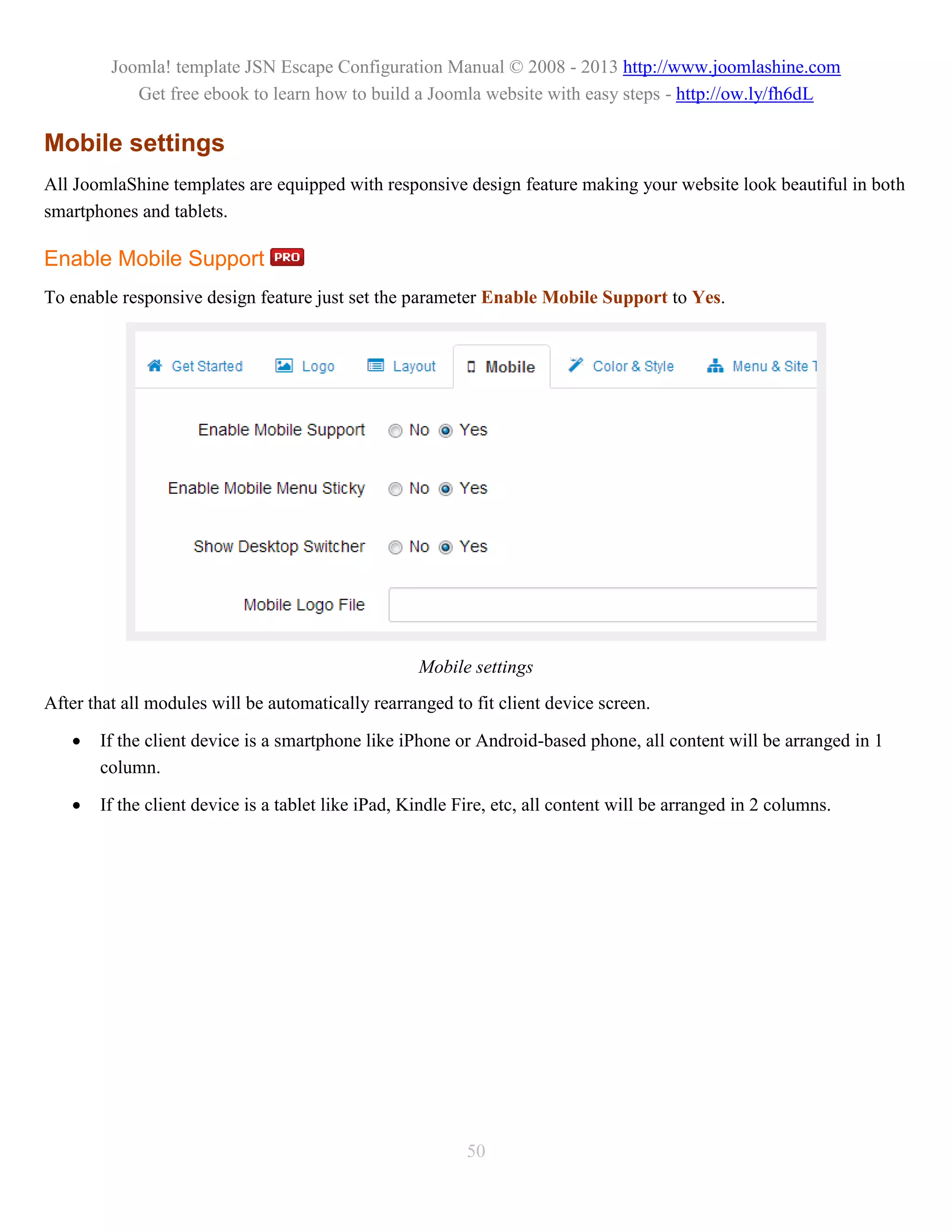 Joomla! template JSN Escape Configuration Manual © 2008 - 2013 http://www.joomlashine.com
            Get free ebook to learn how to build a Joomla website with easy steps - http://ow.ly/fh6dL

Mobile settings
All JoomlaShine templates are equipped with responsive design feature making your website look beautiful in both
smartphones and tablets.

Enable Mobile Support
To enable responsive design feature just set the parameter Enable Mobile Support to Yes.




                                                    Mobile settings
After that all modules will be automatically rearranged to fit client device screen.

      If the client device is a smartphone like iPhone or Android-based phone, all content will be arranged in 1
       column.

      If the client device is a tablet like iPad, Kindle Fire, etc, all content will be arranged in 2 columns.




                                                           50
 