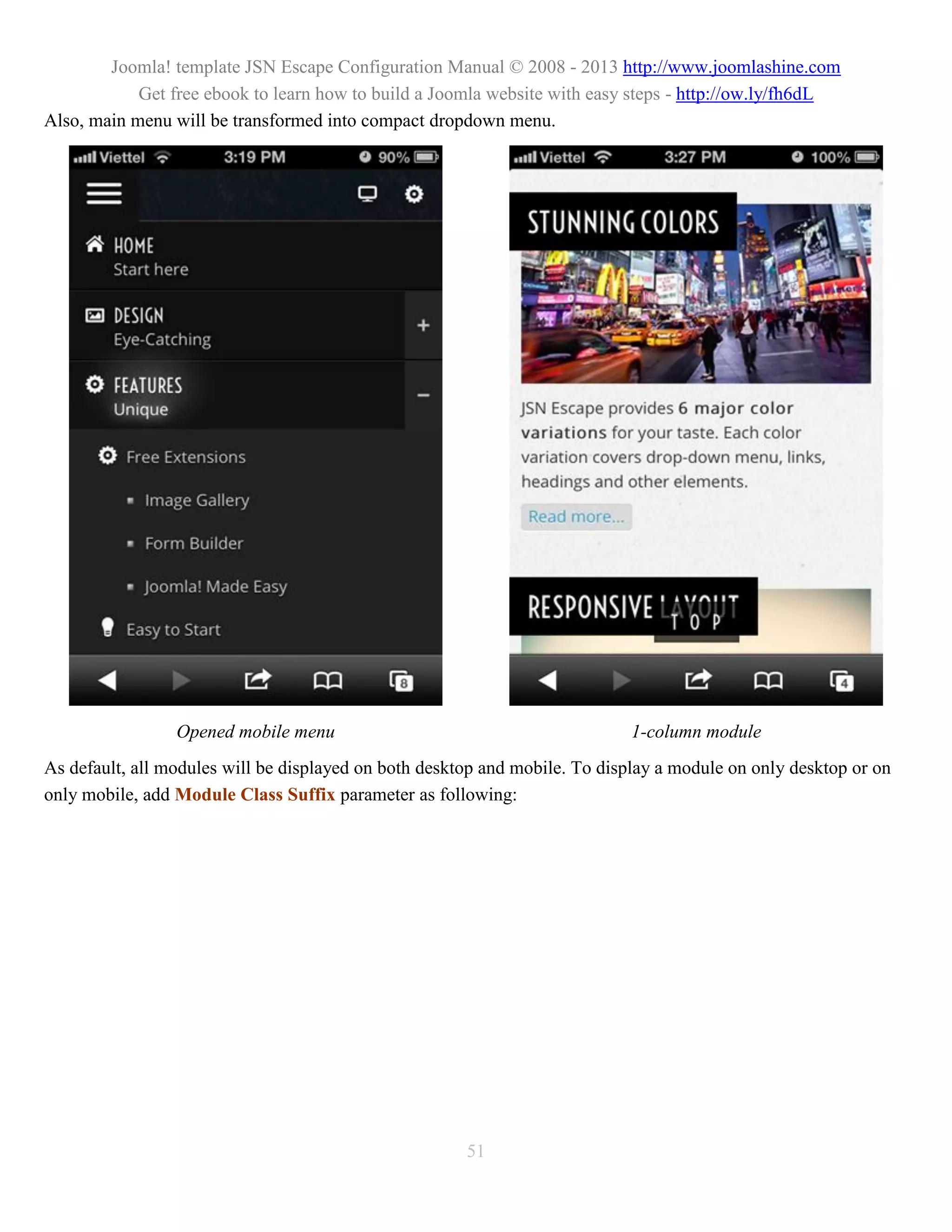 Joomla! template JSN Escape Configuration Manual © 2008 - 2013 http://www.joomlashine.com
            Get free ebook to learn how to build a Joomla website with easy steps - http://ow.ly/fh6dL
Also, main menu will be transformed into compact dropdown menu.




                 Opened mobile menu                                         1-column module
As default, all modules will be displayed on both desktop and mobile. To display a module on only desktop or on
only mobile, add Module Class Suffix parameter as following:




                                                       51
 