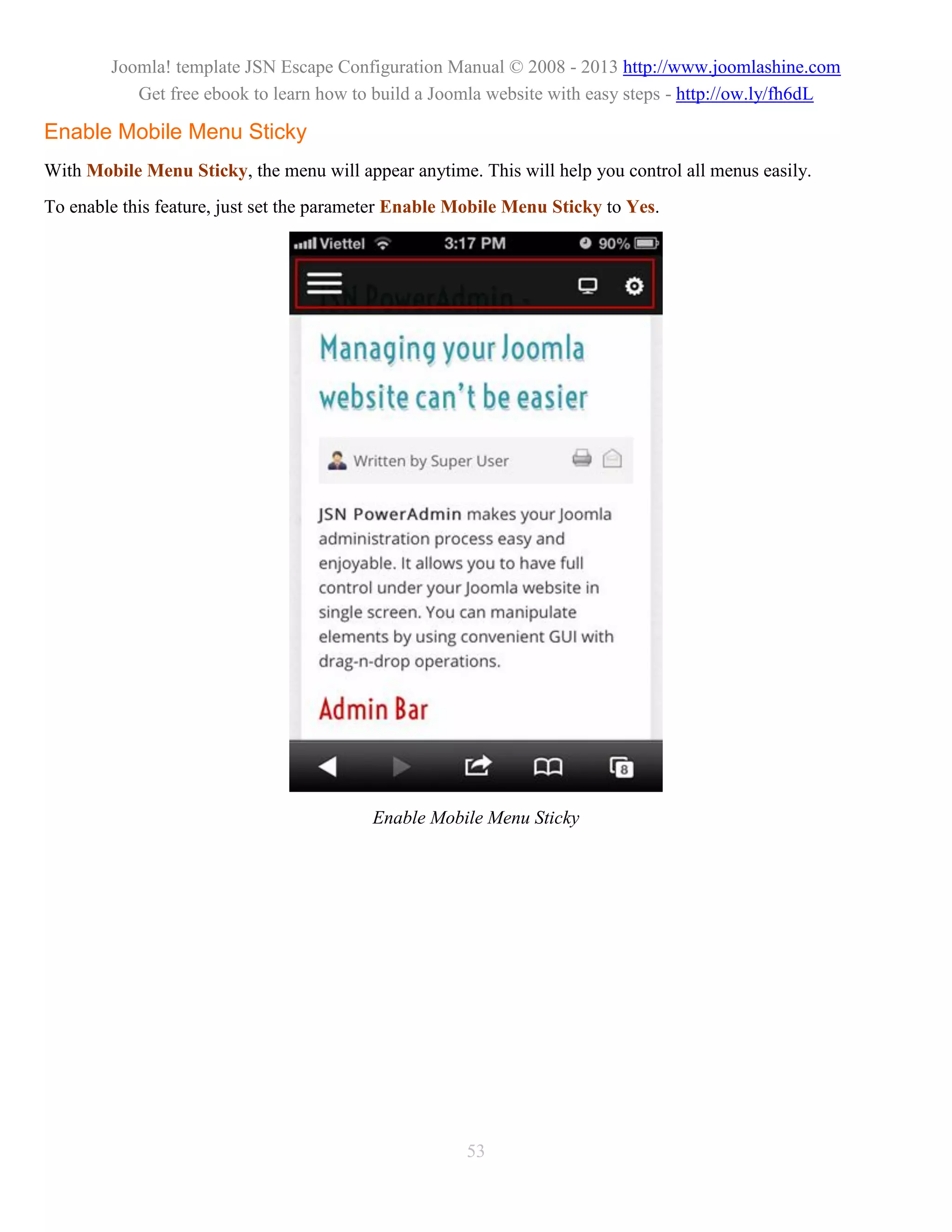 Joomla! template JSN Escape Configuration Manual © 2008 - 2013 http://www.joomlashine.com
           Get free ebook to learn how to build a Joomla website with easy steps - http://ow.ly/fh6dL

Enable Mobile Menu Sticky
With Mobile Menu Sticky, the menu will appear anytime. This will help you control all menus easily.
To enable this feature, just set the parameter Enable Mobile Menu Sticky to Yes.




                                          Enable Mobile Menu Sticky




                                                      53
 