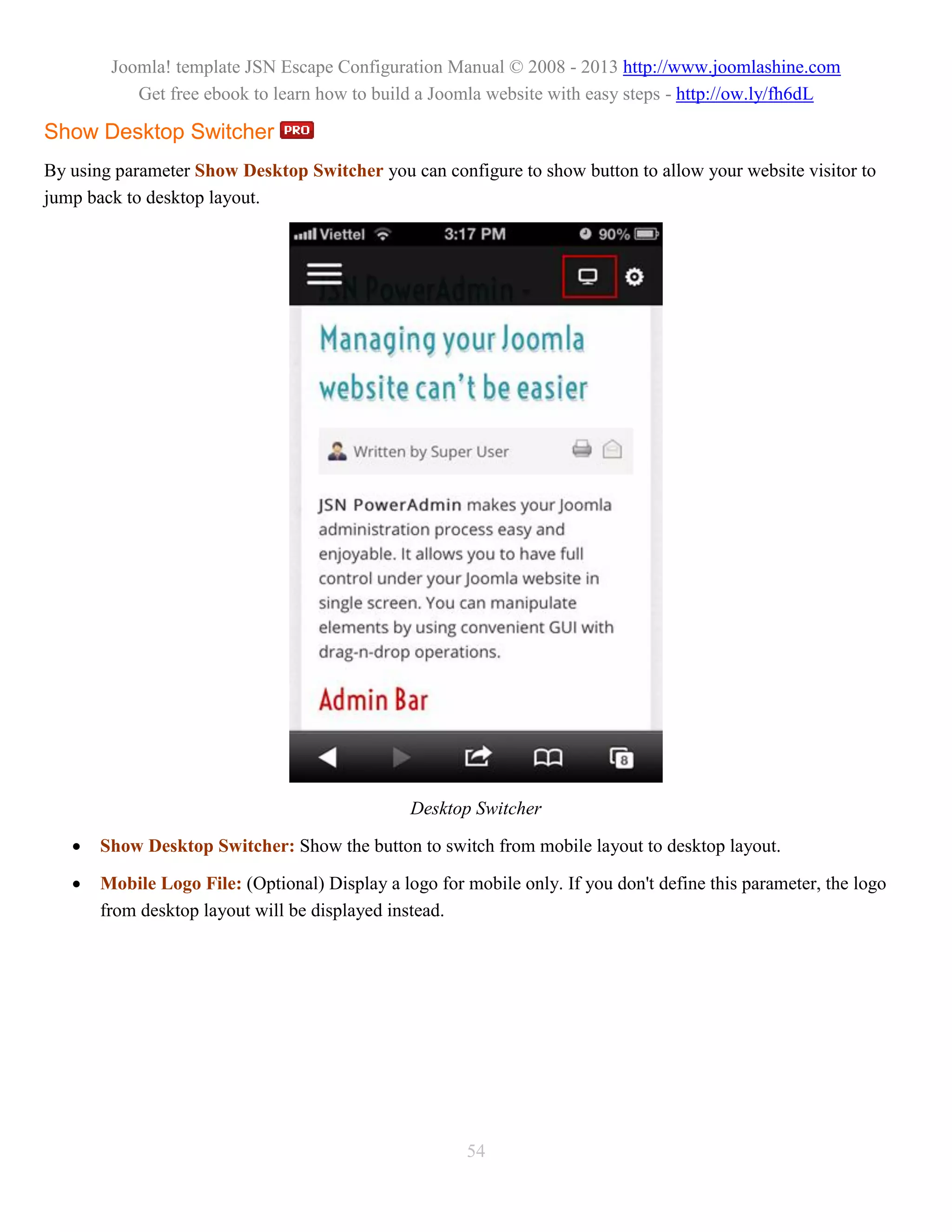 Joomla! template JSN Escape Configuration Manual © 2008 - 2013 http://www.joomlashine.com
           Get free ebook to learn how to build a Joomla website with easy steps - http://ow.ly/fh6dL

Show Desktop Switcher
By using parameter Show Desktop Switcher you can configure to show button to allow your website visitor to
jump back to desktop layout.




                                                Desktop Switcher

      Show Desktop Switcher: Show the button to switch from mobile layout to desktop layout.

      Mobile Logo File: (Optional) Display a logo for mobile only. If you don't define this parameter, the logo
       from desktop layout will be displayed instead.




                                                       54
 