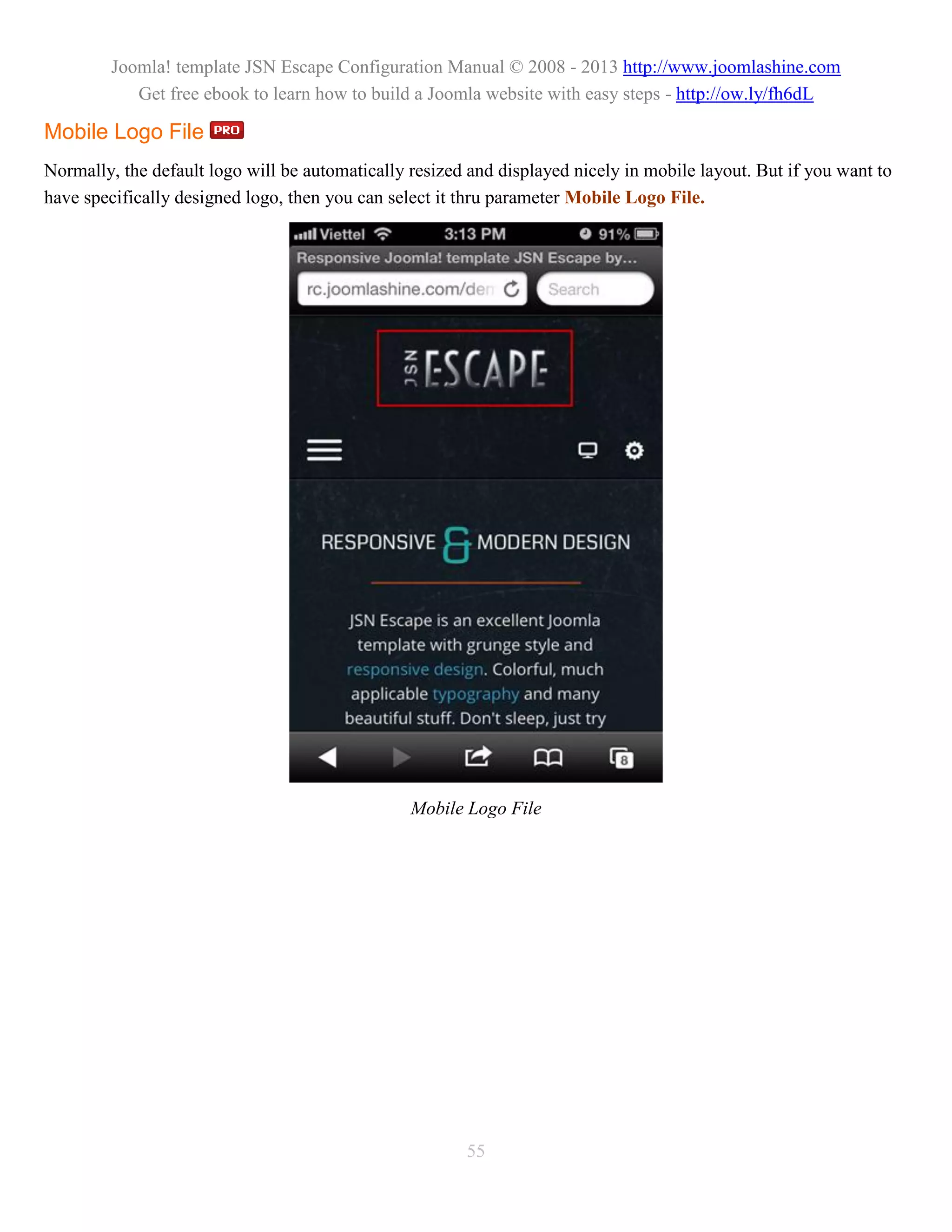 Joomla! template JSN Escape Configuration Manual © 2008 - 2013 http://www.joomlashine.com
            Get free ebook to learn how to build a Joomla website with easy steps - http://ow.ly/fh6dL

Mobile Logo File
Normally, the default logo will be automatically resized and displayed nicely in mobile layout. But if you want to
have specifically designed logo, then you can select it thru parameter Mobile Logo File.




                                                 Mobile Logo File




                                                        55
 