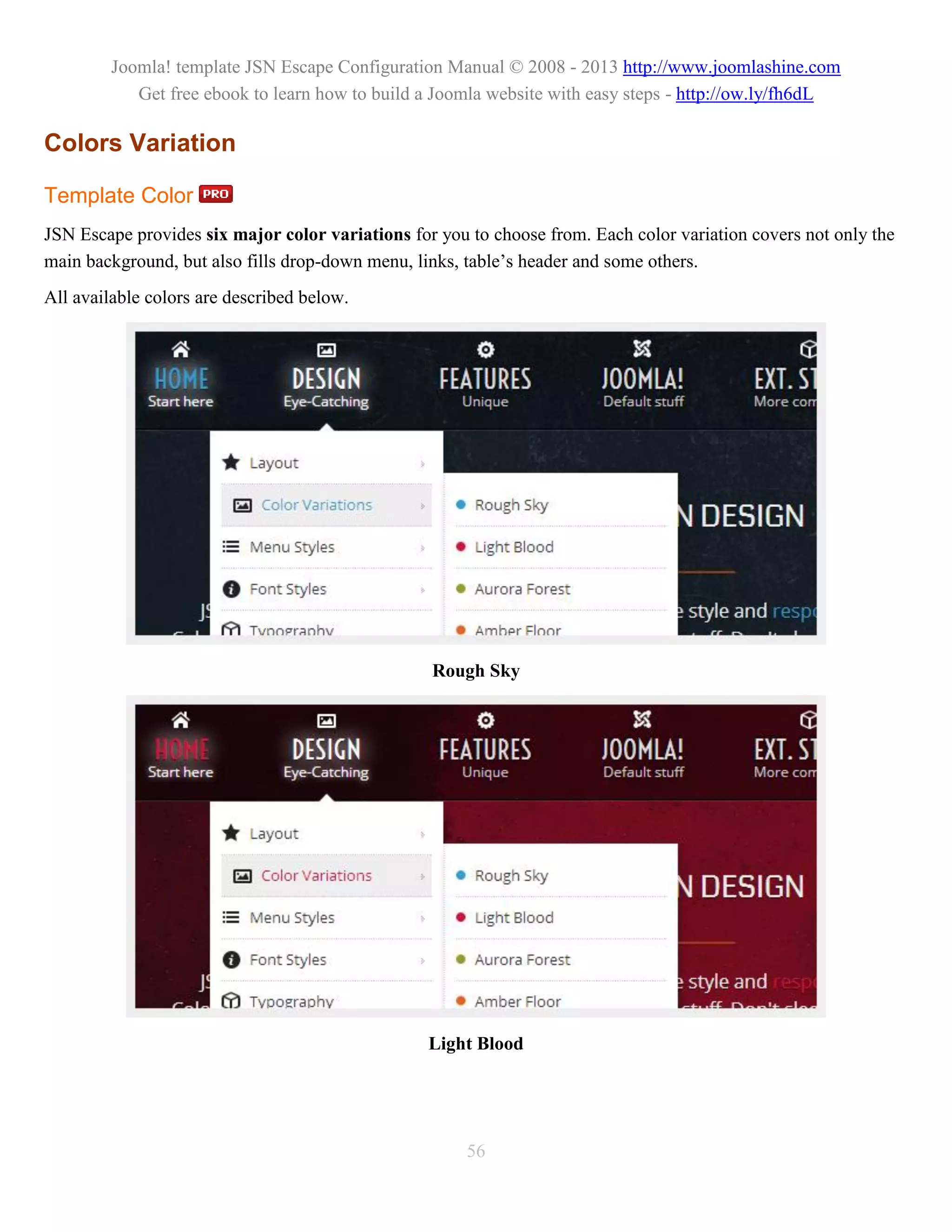 Joomla! template JSN Escape Configuration Manual © 2008 - 2013 http://www.joomlashine.com
            Get free ebook to learn how to build a Joomla website with easy steps - http://ow.ly/fh6dL

Colors Variation

Template Color
JSN Escape provides six major color variations for you to choose from. Each color variation covers not only the
main background, but also fills drop-down menu, links, table’s header and some others.
All available colors are described below.




                                                  Rough Sky




                                                  Light Blood




                                                       56
 