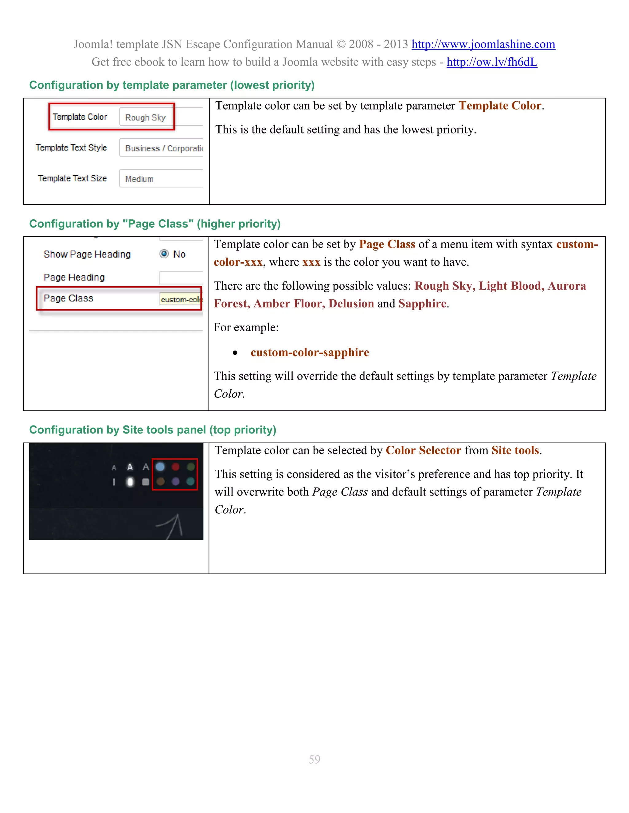 Joomla! template JSN Escape Configuration Manual © 2008 - 2013 http://www.joomlashine.com
           Get free ebook to learn how to build a Joomla website with easy steps - http://ow.ly/fh6dL
Configuration by template parameter (lowest priority)
                                    Template color can be set by template parameter Template Color.
                                    This is the default setting and has the lowest priority.




Configuration by "Page Class" (higher priority)
                                   Template color can be set by Page Class of a menu item with syntax custom-
                                   color-xxx, where xxx is the color you want to have.
                                   There are the following possible values: Rough Sky, Light Blood, Aurora
                                   Forest, Amber Floor, Delusion and Sapphire.
                                   For example:

                                          custom-color-sapphire
                                   This setting will override the default settings by template parameter Template
                                   Color.

Configuration by Site tools panel (top priority)
                                   Template color can be selected by Color Selector from Site tools.
                                   This setting is considered as the visitor’s preference and has top priority. It
                                   will overwrite both Page Class and default settings of parameter Template
                                   Color.




                                                       59
 
