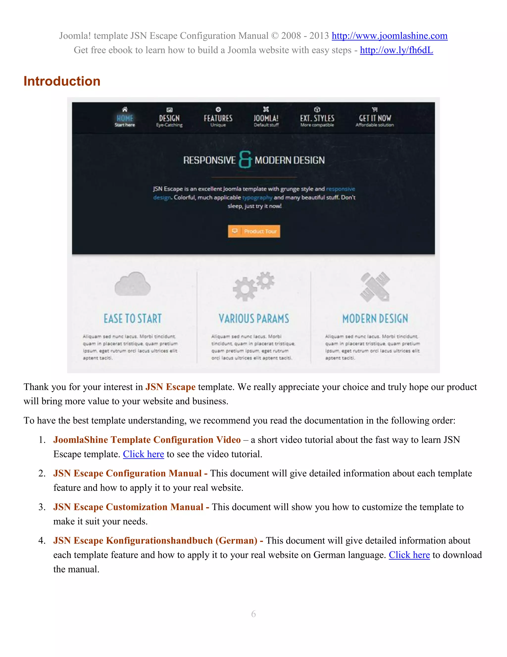 Joomla! template JSN Escape Configuration Manual © 2008 - 2013 http://www.joomlashine.com
           Get free ebook to learn how to build a Joomla website with easy steps - http://ow.ly/fh6dL


Introduction




Thank you for your interest in JSN Escape template. We really appreciate your choice and truly hope our product
will bring more value to your website and business.
To have the best template understanding, we recommend you read the documentation in the following order:
   1. JoomlaShine Template Configuration Video – a short video tutorial about the fast way to learn JSN
      Escape template. Click here to see the video tutorial.
   2. JSN Escape Configuration Manual - This document will give detailed information about each template
      feature and how to apply it to your real website.
   3. JSN Escape Customization Manual - This document will show you how to customize the template to
      make it suit your needs.
   4. JSN Escape Konfigurationshandbuch (German) - This document will give detailed information about
      each template feature and how to apply it to your real website on German language. Click here to download
      the manual.



                                                       6
 