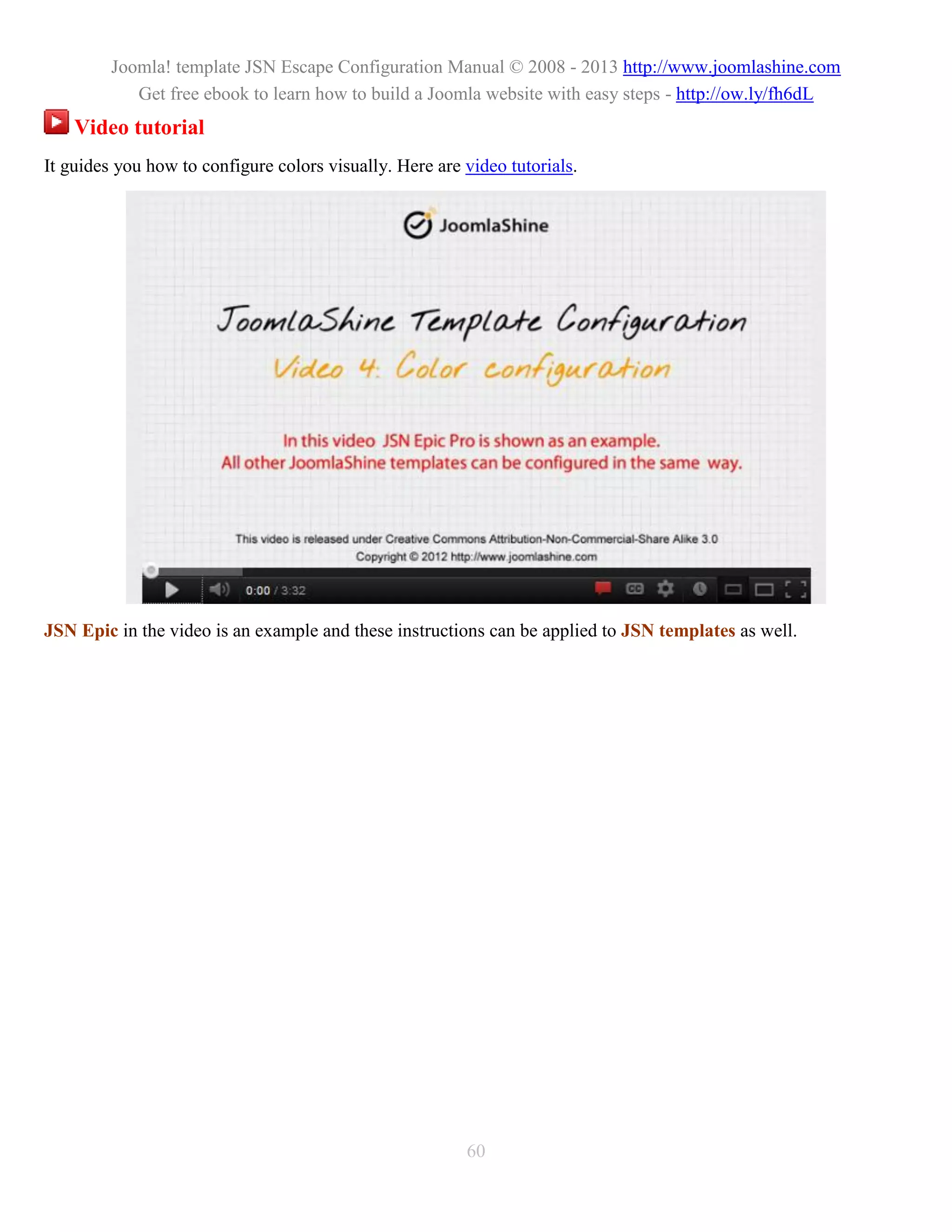 Joomla! template JSN Escape Configuration Manual © 2008 - 2013 http://www.joomlashine.com
            Get free ebook to learn how to build a Joomla website with easy steps - http://ow.ly/fh6dL
    Video tutorial
It guides you how to configure colors visually. Here are video tutorials.




JSN Epic in the video is an example and these instructions can be applied to JSN templates as well.




                                                         60
 