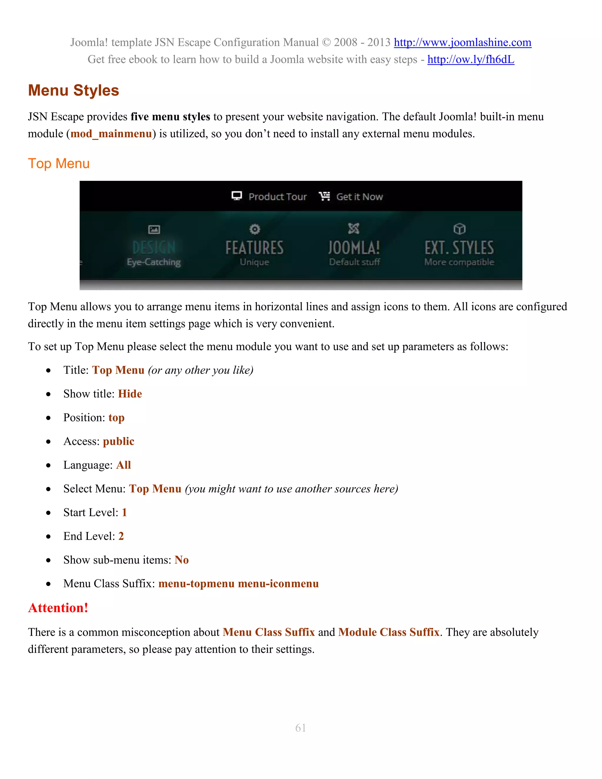 Joomla! template JSN Escape Configuration Manual © 2008 - 2013 http://www.joomlashine.com
           Get free ebook to learn how to build a Joomla website with easy steps - http://ow.ly/fh6dL

Menu Styles
JSN Escape provides five menu styles to present your website navigation. The default Joomla! built-in menu
module (mod_mainmenu) is utilized, so you don’t need to install any external menu modules.

Top Menu




Top Menu allows you to arrange menu items in horizontal lines and assign icons to them. All icons are configured
directly in the menu item settings page which is very convenient.
To set up Top Menu please select the menu module you want to use and set up parameters as follows:

      Title: Top Menu (or any other you like)

      Show title: Hide

      Position: top

      Access: public

      Language: All

      Select Menu: Top Menu (you might want to use another sources here)

      Start Level: 1

      End Level: 2

      Show sub-menu items: No

      Menu Class Suffix: menu-topmenu menu-iconmenu

Attention!
There is a common misconception about Menu Class Suffix and Module Class Suffix. They are absolutely
different parameters, so please pay attention to their settings.




                                                       61
 