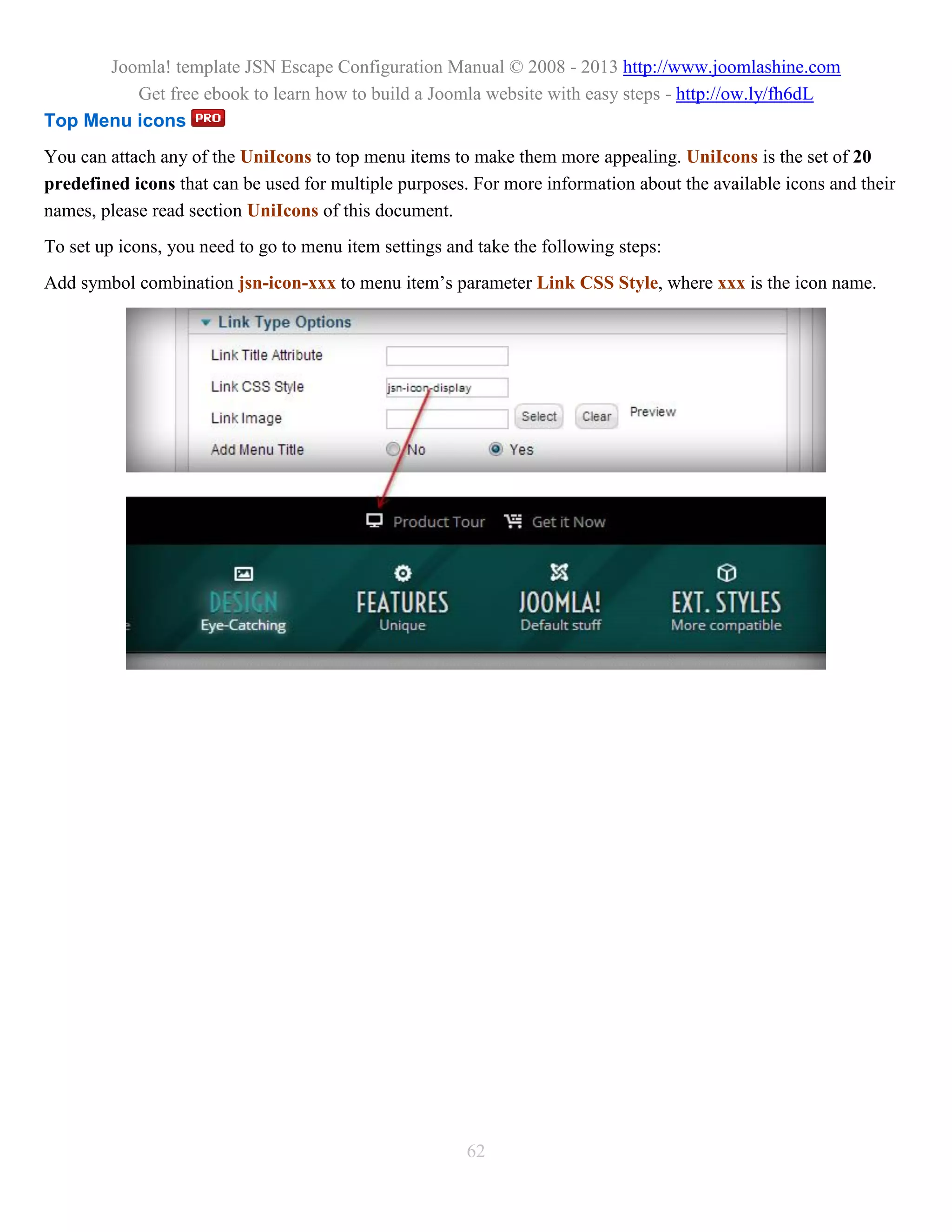 Joomla! template JSN Escape Configuration Manual © 2008 - 2013 http://www.joomlashine.com
         Get free ebook to learn how to build a Joomla website with easy steps - http://ow.ly/fh6dL
Top Menu icons
You can attach any of the UniIcons to top menu items to make them more appealing. UniIcons is the set of 20
predefined icons that can be used for multiple purposes. For more information about the available icons and their
names, please read section UniIcons of this document.
To set up icons, you need to go to menu item settings and take the following steps:
Add symbol combination jsn-icon-xxx to menu item’s parameter Link CSS Style, where xxx is the icon name.




                                                        62
 