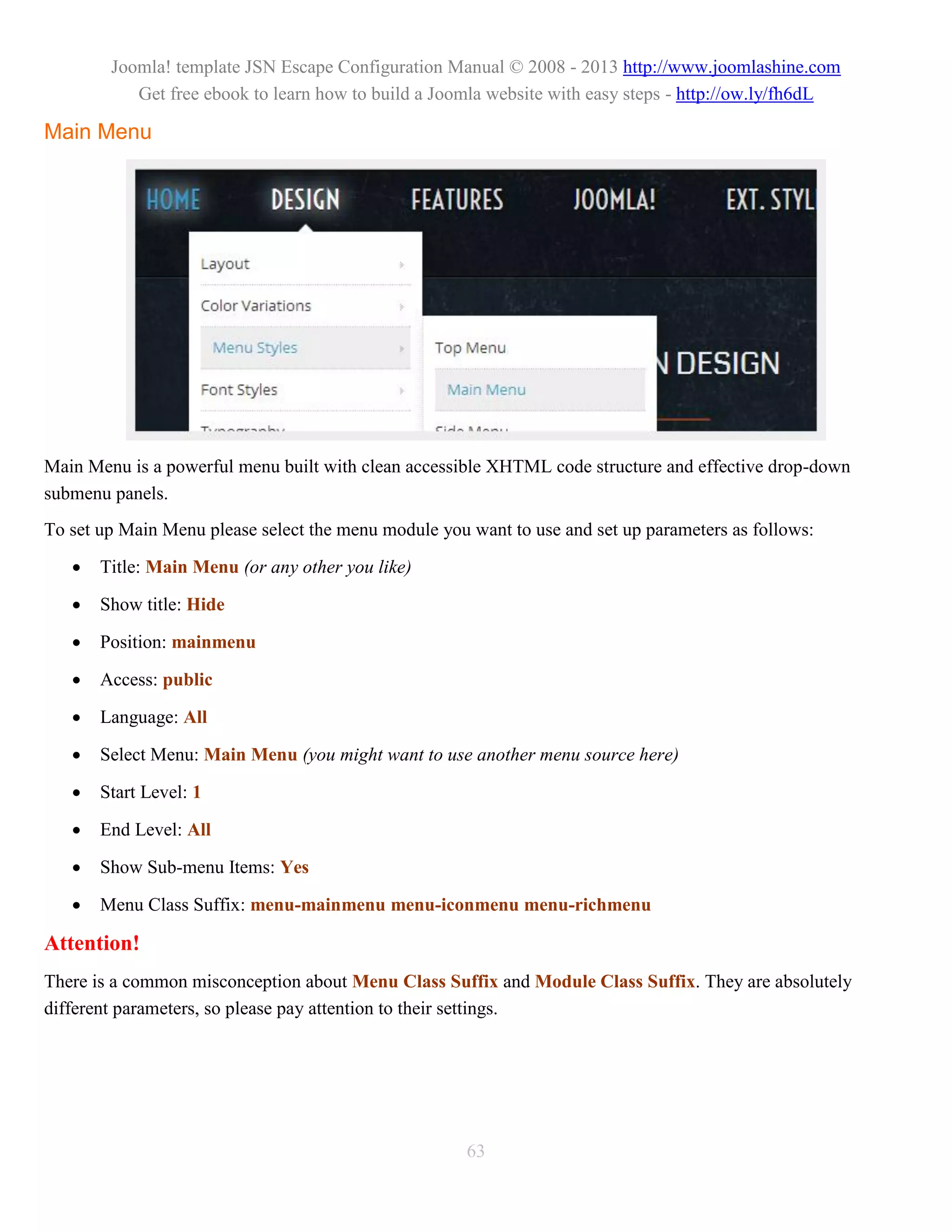 Joomla! template JSN Escape Configuration Manual © 2008 - 2013 http://www.joomlashine.com
           Get free ebook to learn how to build a Joomla website with easy steps - http://ow.ly/fh6dL

Main Menu




Main Menu is a powerful menu built with clean accessible XHTML code structure and effective drop-down
submenu panels.
To set up Main Menu please select the menu module you want to use and set up parameters as follows:

      Title: Main Menu (or any other you like)

      Show title: Hide

      Position: mainmenu

      Access: public

      Language: All

      Select Menu: Main Menu (you might want to use another menu source here)

      Start Level: 1

      End Level: All

      Show Sub-menu Items: Yes

      Menu Class Suffix: menu-mainmenu menu-iconmenu menu-richmenu

Attention!
There is a common misconception about Menu Class Suffix and Module Class Suffix. They are absolutely
different parameters, so please pay attention to their settings.




                                                      63
 