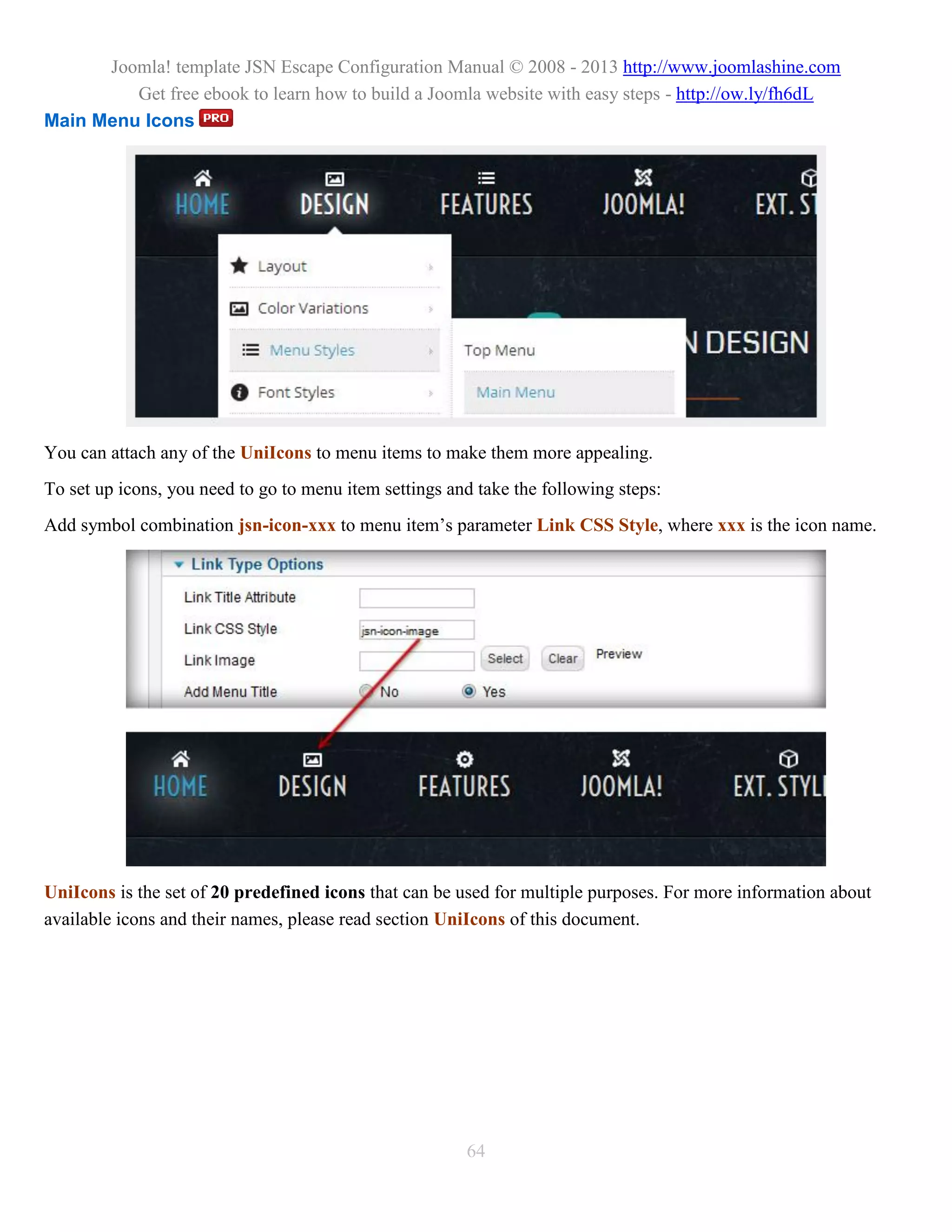 Joomla! template JSN Escape Configuration Manual © 2008 - 2013 http://www.joomlashine.com
         Get free ebook to learn how to build a Joomla website with easy steps - http://ow.ly/fh6dL
Main Menu Icons




You can attach any of the UniIcons to menu items to make them more appealing.
To set up icons, you need to go to menu item settings and take the following steps:
Add symbol combination jsn-icon-xxx to menu item’s parameter Link CSS Style, where xxx is the icon name.




UniIcons is the set of 20 predefined icons that can be used for multiple purposes. For more information about
available icons and their names, please read section UniIcons of this document.




                                                        64
 