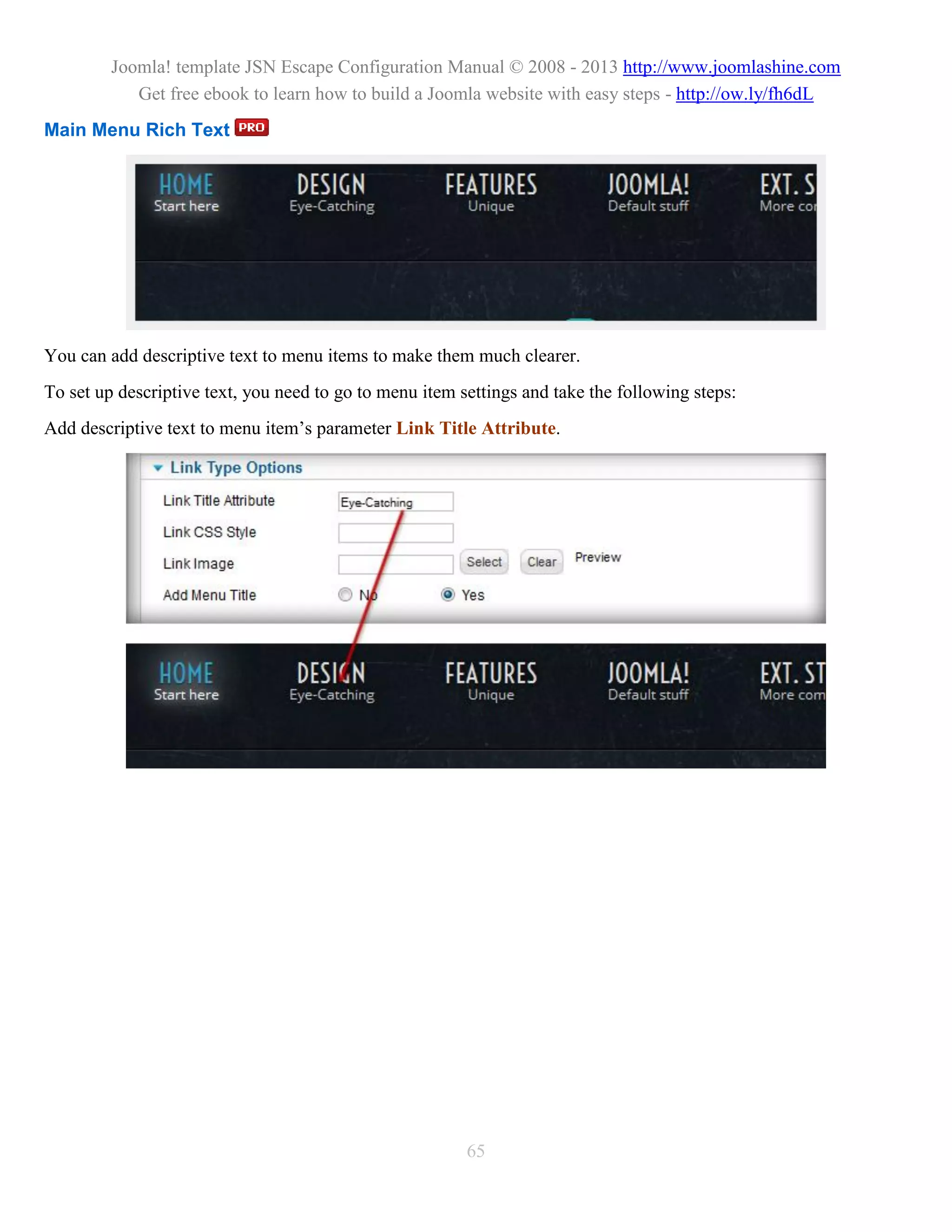 Joomla! template JSN Escape Configuration Manual © 2008 - 2013 http://www.joomlashine.com
            Get free ebook to learn how to build a Joomla website with easy steps - http://ow.ly/fh6dL
Main Menu Rich Text




You can add descriptive text to menu items to make them much clearer.
To set up descriptive text, you need to go to menu item settings and take the following steps:
Add descriptive text to menu item’s parameter Link Title Attribute.




                                                         65
 