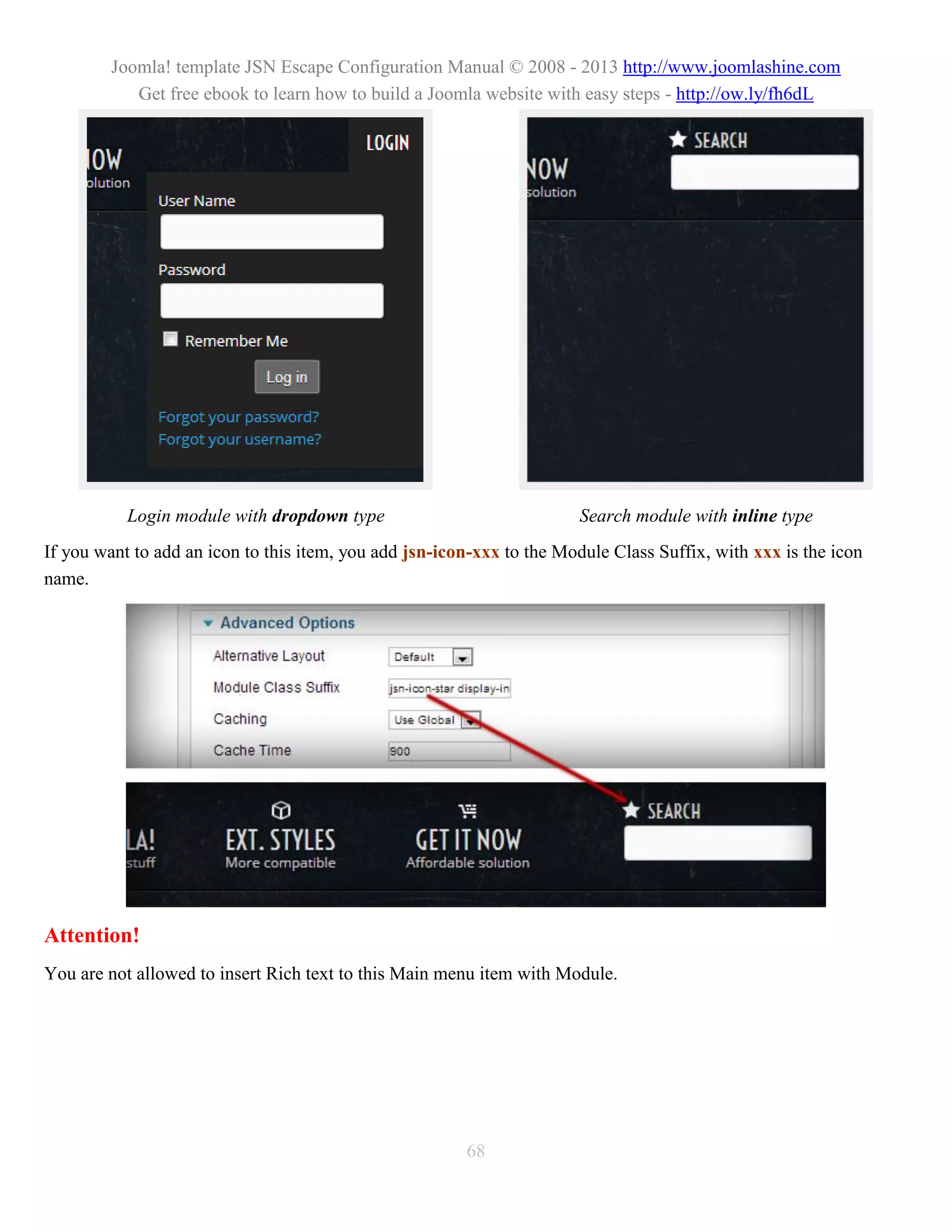 Joomla! template JSN Escape Configuration Manual © 2008 - 2013 http://www.joomlashine.com
            Get free ebook to learn how to build a Joomla website with easy steps - http://ow.ly/fh6dL




           Login module with dropdown type                             Search module with inline type
If you want to add an icon to this item, you add jsn-icon-xxx to the Module Class Suffix, with xxx is the icon
name.




Attention!
You are not allowed to insert Rich text to this Main menu item with Module.




                                                        68
 