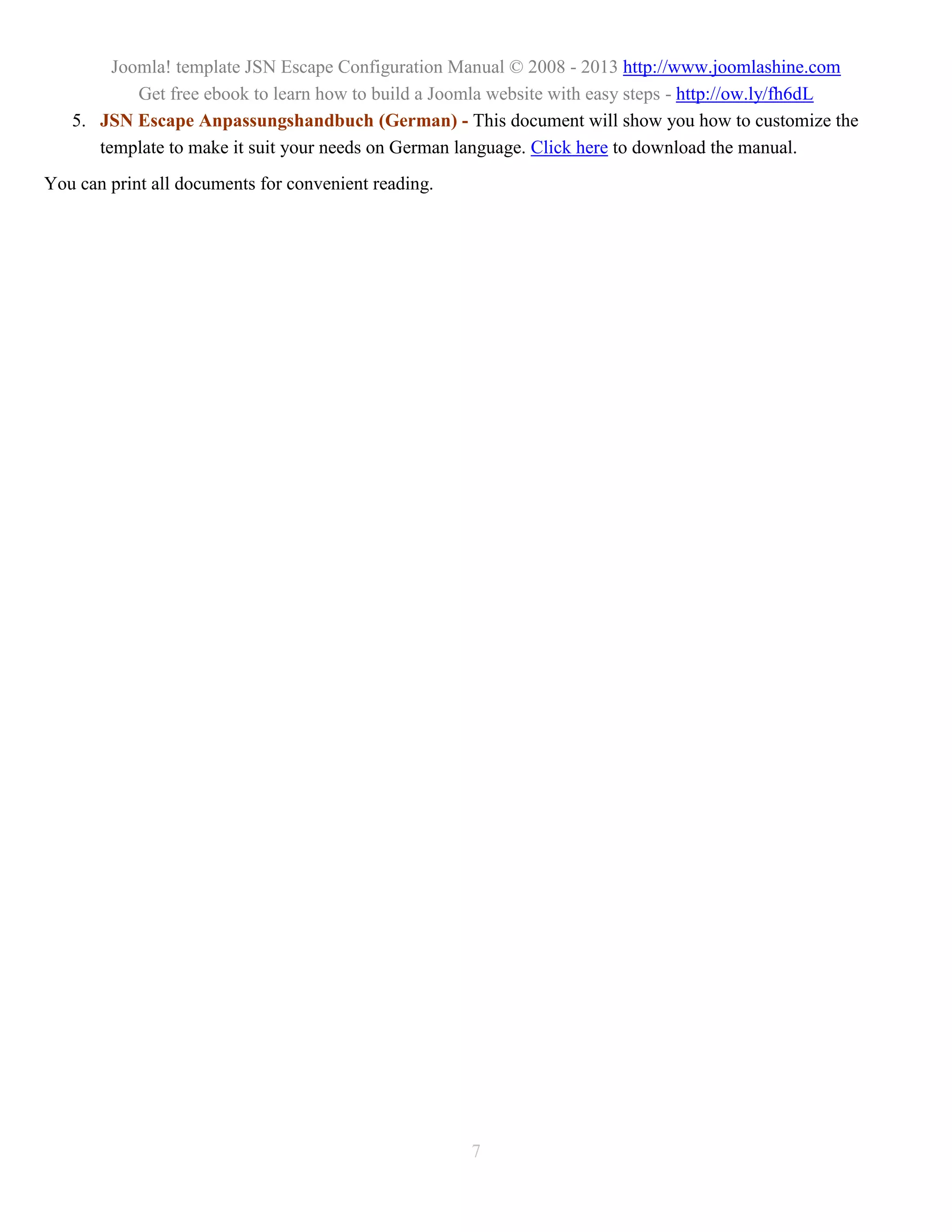 Joomla! template JSN Escape Configuration Manual © 2008 - 2013 http://www.joomlashine.com
           Get free ebook to learn how to build a Joomla website with easy steps - http://ow.ly/fh6dL
   5. JSN Escape Anpassungshandbuch (German) - This document will show you how to customize the
      template to make it suit your needs on German language. Click here to download the manual.
You can print all documents for convenient reading.




                                                      7
 